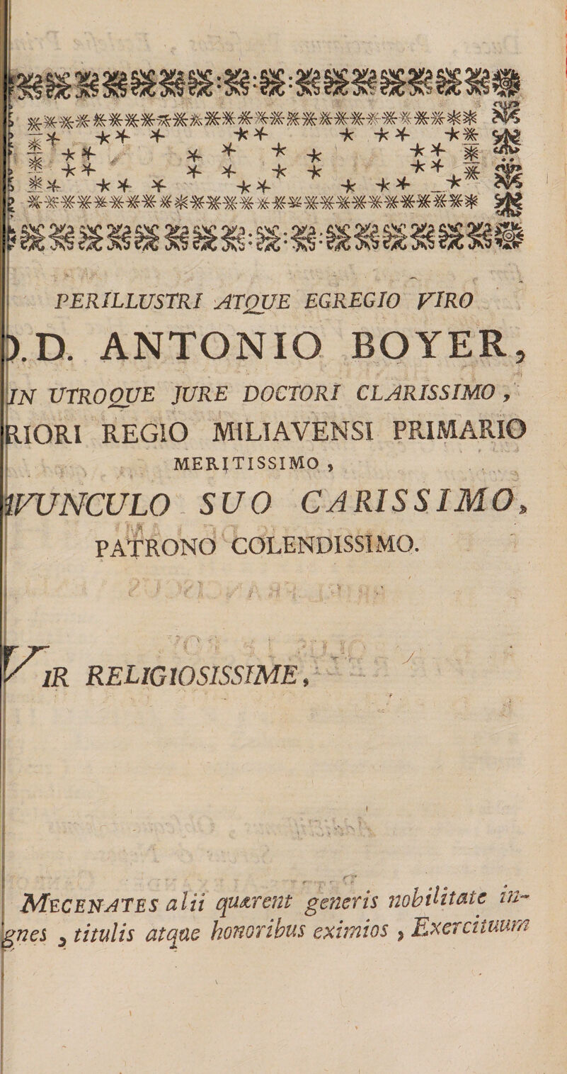 * * * -k * , * * -k * *■ _* fc -J -k H- 5 'k ^ ¥- PERILLUSTRI ATQUE EGREGIO VIRO b.D. ANTONIO BOYER, m UTROQUE JURE DOCTORI CLARISSIMO , RIORI REGIO MI LI AVE MSI PRIMARIO MERITISSIMO , VUNCULO SUO CARISSIMO, PATRONO COLENDISSIMO. h IR RELIGIOSISSIME, rr ' * -• . i 4, y, • „ « , - r t *?’ ■ ; r • Mec enates alii quarent generis nobilitate in~