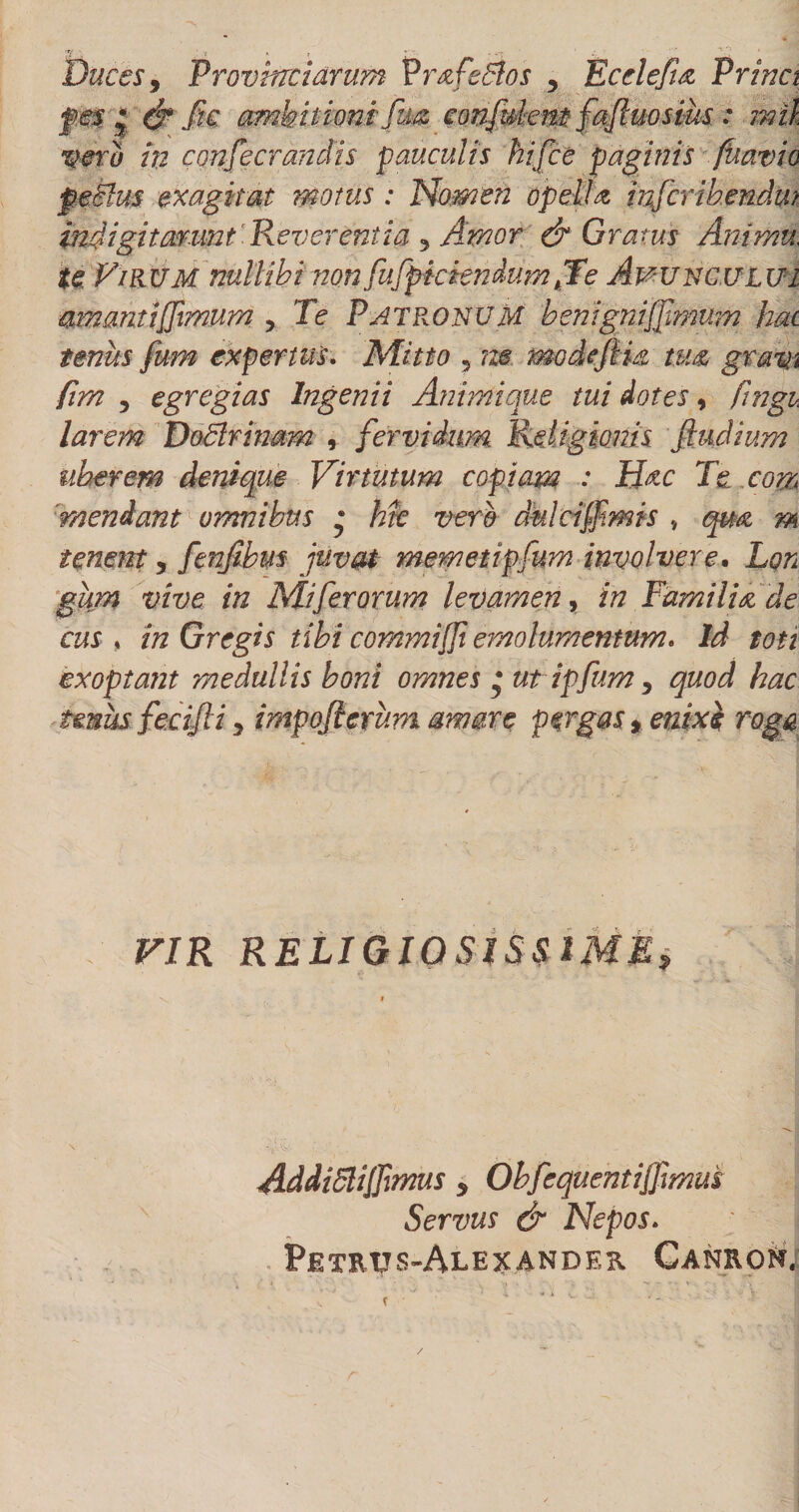 Duces y Provinciarum Vrafedlos , Ecdefuz Princt pm * &amp;Jk ambitionifm conftdemfaftuosius: mil vero hi consecrandis pauculis hifce paginis fuavio peclus exagitat motus : Nomen opella mfcribendm indigitarmt Reverentia 5 Amor &amp; Gratus Arnmu, te FiPvUM nullibi non fufpkiendum fTe Avunculut amanti fimum y Te Patronum benigniffmum hac tenus fum expertus. Mitto ne modtfim tum gratn firn y egregias Ingenii Animique tui dotes, fingi larem DoBrinam , fervidum Religionis fiuclium uberem denique Virtutum copiam : Hnc Te com mendant omnibus • Me vero dulciffimis qm m tenent, fenjibm juvat memetipfum involvere• Lon gitm vive in Mi fer orum levamen 9 in Familia de cus , in Gregis tibi commi fi emolumentum. Id toti exoptant medullis boni omnes * ut ipfum y quod hac imus fecifii y impofierum amare pergas* enixe; roga VIR RELIGIOSISSIME* Addilitijfimus * Obfequentifrmm Servus &amp; Nepos. Petrtjs-Alexander Canron.