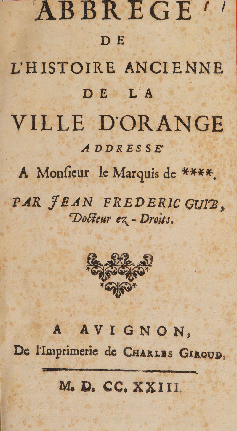 AB B R E G E ' &gt; D E L’HISTOIRE ANCIENNE DE LA VILLE D’ORANGE A DD R ES SE* A Monficur le Marquis de ****. VAK JEAN FREDERIC CUTS, ‘Doffeur - Droits. A AVIGNON» De l’Imprimerie de Chàiuïs Girou». M. D. CC. XXIII.