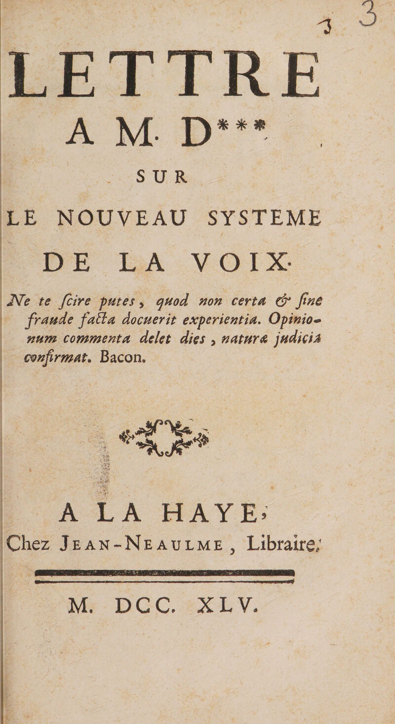 LETTRE A M- D*** SUR LE NOUVEAU SYSTEME DE LA VOIX- JVe te fcire putes, quod non certa &amp; fine fraude fatla docuerit experientia. Opinion num commenta delet dies , natura judiciA confirmât. Bacon. îü m 'ïf A LA HAYE» Chez Jean-Neaulme y Libraire; M. DCC. X L V.