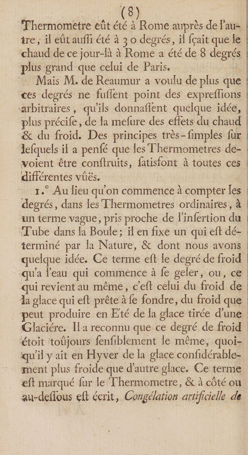 . ;(8) Thermomètre eut été à Rome auprès de f au¬ tre , il eût anffi été à 3 o degrés, ii fçait que le chaud de ce jour-là à Rome a été de 8 degrés plus grand que celui de Paris. Mais M. de Reaumur a voulu de plus que ces degrés ne fuflent point des expreffions arbitraires, qu’ils donnaient quelque idée, plus précife, de la mefure des effets du chaud &amp; du froid. Des principes très - fimples fur ïefquels il a penfé que les Thermomètres dé¬ voient être conftruits, fatisfont à toutes ces différentes vues. i.° Au lieu qu on commence à compter les deg rés, dans les Thermomètres ordinaires, à un terme vague, pris proche de 1 mfèrtion du Tube dans la Boule ; il en fixe un qui eft dé¬ terminé par la Nature, &amp; dont nous avons quelque idée. Ce terme eft le degré de froid qu’a l’eau qui commence à le geler, ou, ce qui revient au même, c’eft celui du froid de la glace qui eft prête à le fondre, du froid que peut produire en Eté de la glace tirée d’une Glacière. II a reconnu que ce degré de froid étoit toujours fenfibiement le même, quoi¬ qu’il y ait en H y ver de la glace confidérable- ment plus froide que d’autre glace. Ce terme eft marqué fur le Thermomètre, &amp; à coté ou au-dçffous eft écrit, Congélation artificielle de