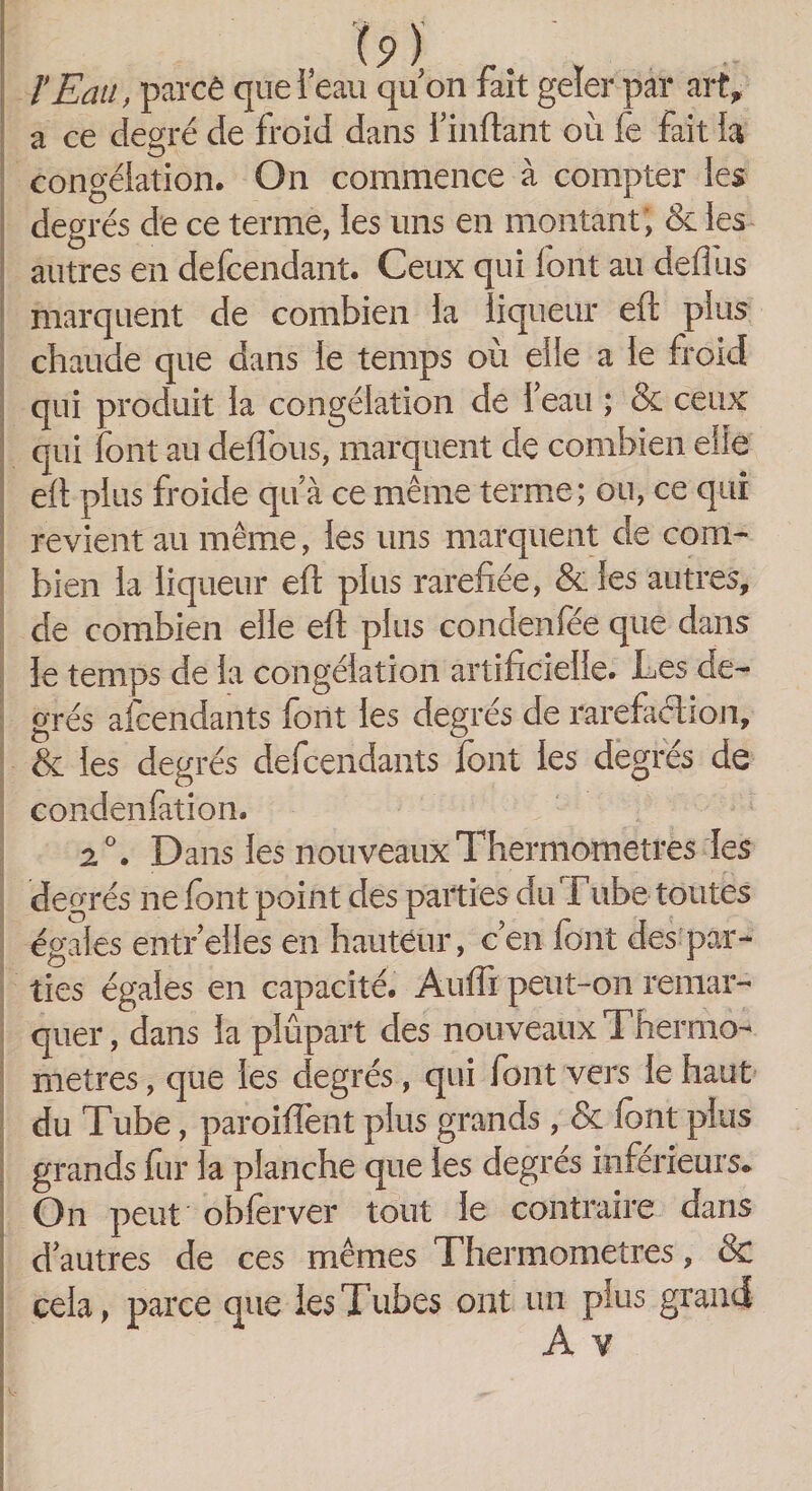 l’Eau, parcê que l’eau qu’on fait geler par art» a ce degré de froid dans i’inftant où fe fait la congélation. On commence à compter les degrés de ce terme, les uns en montant; &amp; les autres en defcendant. Ceux qui font au defilis marquent de combien la liqueur eft plus chaude que dans le temps où elle a le froid qui produit la congélation de l’eau ; &amp; ceux qui font au deflous, marquent de combien elle eft plus froide qu à ce même terme; ou, ce qui revient au même, les uns marquent de com¬ bien la liqueur eft plus raréfiée, &amp;les autres, de combien elle eft plus condenfee que dans le temps de la congélation artificielle. Les de¬ grés ascendants font les degrés de raréfaction, &amp; les degrés defcendants font les degrés de condenfation. 2° • Dans les nouveaux Thermomètres les degrés ne font point des parties du Tube toutes égales entr’eiles en hauteur, c’en font des par¬ ties égales en capacité. Auffi peut-on remar¬ quer, dans la plûpart des nouveaux Thermo¬ mètres , que les degrés, qui font vers le haut du Tube, paroifïènt plus grands , &amp; font plus grands fur la planche que les degrés inférieurs* On peut obfèrver tout le contraire dans d’autres de ces mêmes Thermomètres, &amp; cela, parce que les Tubes ont un plus grand