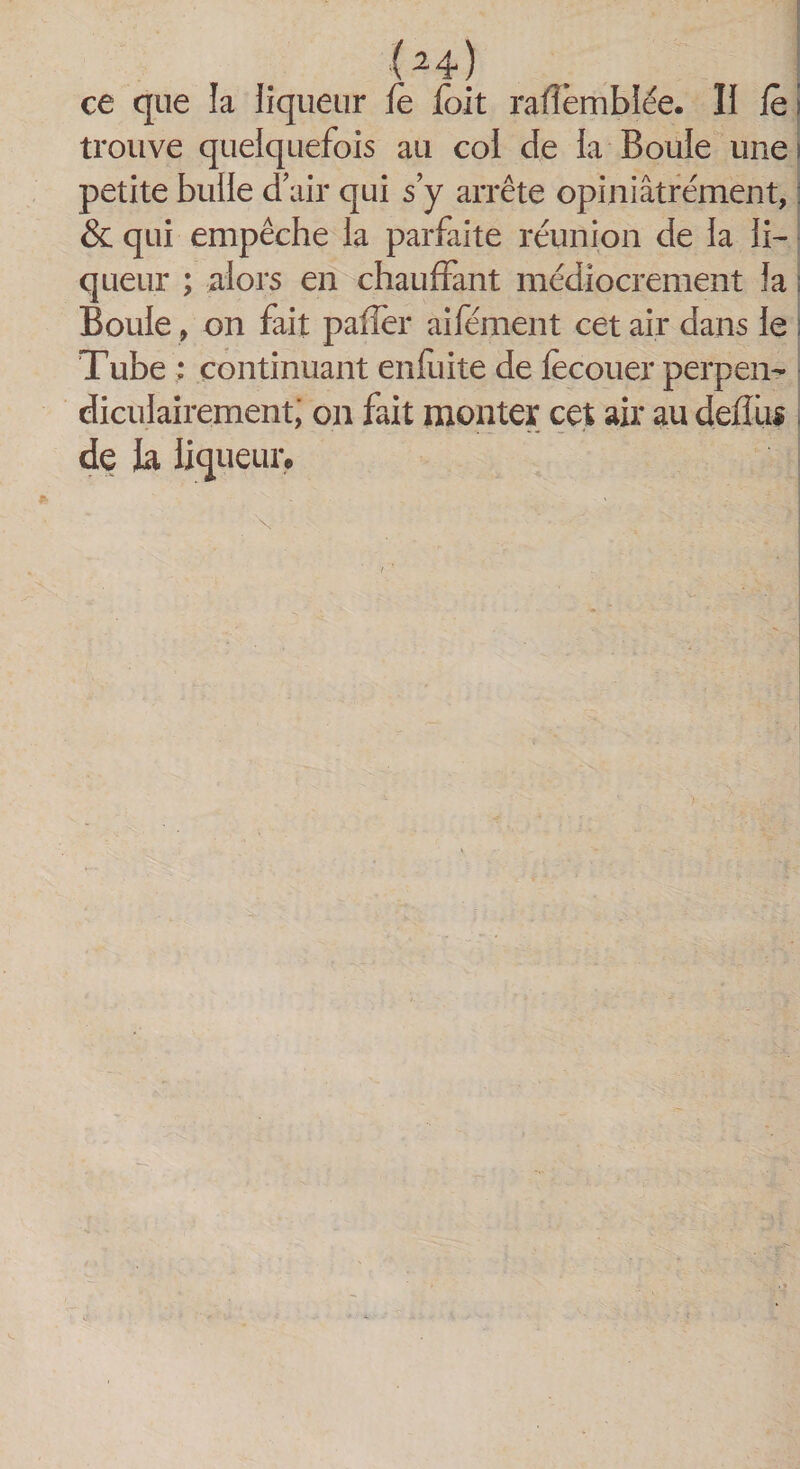 ce que la liqueur fe fait rafîèmblée. II le trouve quelquefois au col de la Boule une! petite bulle d’air qui s’y arrête opiniâtrement, &amp; qui empêche la parfaite réunion de la li¬ queur ; alors en chauffant médiocrement la Boule, on fait palier aifément cet air dans le Tube : continuant enfuite de fecouer perpen¬ diculairement; on fait monter cet air au deflus de la liqueur.