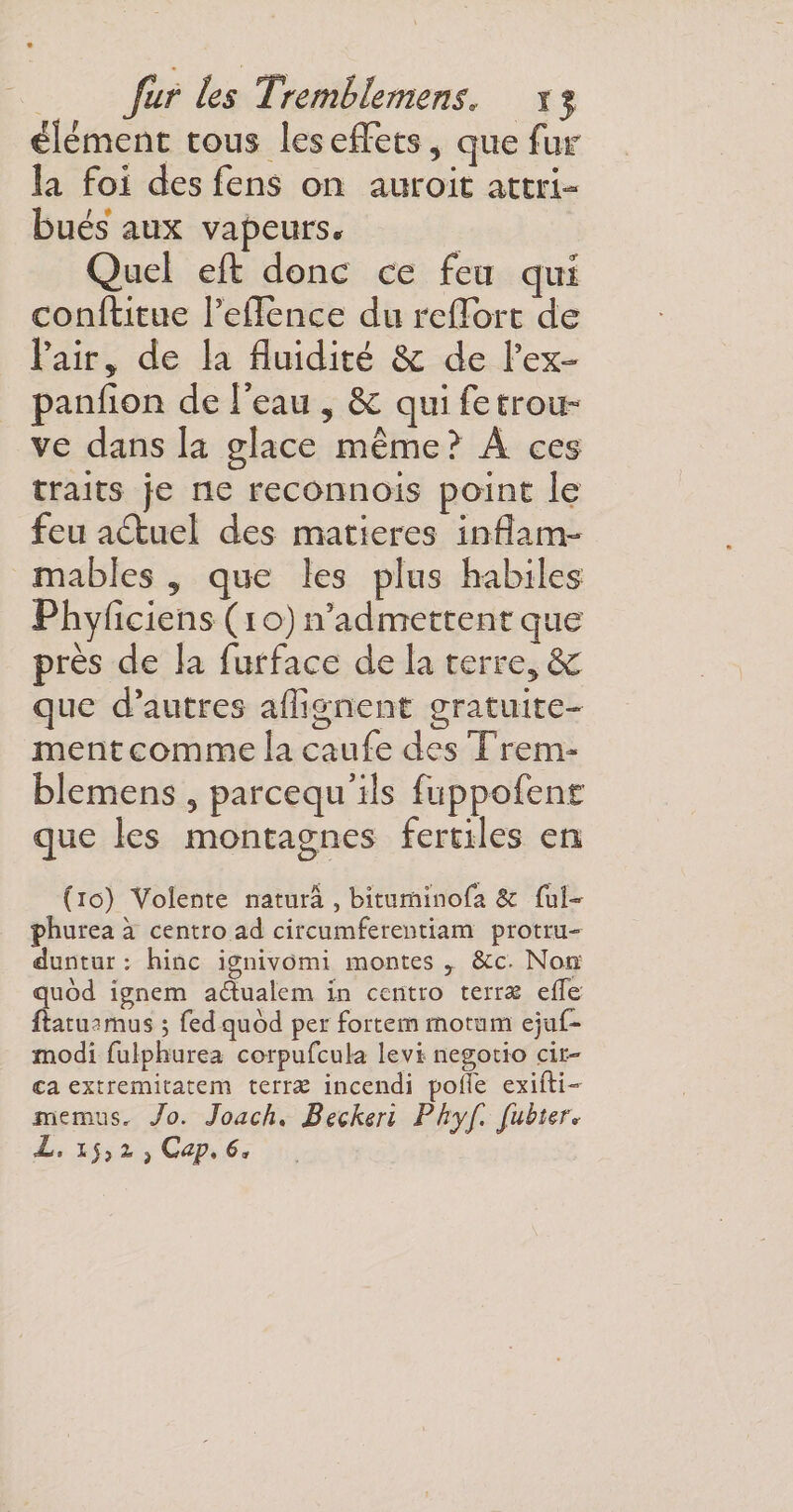 élément tous les effets* que fur la foi des fens on auroit attri¬ bués aux vapeurs* Quel eft donc ce feu qui conftitue Peflence du reffort de fait y de la fluidité 6c de l’ex- panfion de Feau , 6c qui fe trou¬ ve dans la glace même ? A ces traits }e ne reconnois point le feu actuel des matières inflam¬ mables 2 que les plus habiles Fhyficiens ( 1 o) réadmettent que près de la furface de la terre* &amp; que d’autres affignent gratuite¬ ment comme la caufe des Tren&gt; blemens * parcequ’ils fuppofent que les montagnes fertiles en (io) Voîente naturâ , bituminofa Sc fui- jphurea à centro ad circumferentiam protru- duntur : hinc ignivomi montes r &amp;c- Non; quod ignem adualem in centro terras effe fiatuamus ; fed quod per fortem motum ejuf- modi iulphurea corpufcula levi negotio çir- ca extremitatem terræ incendi poft'e exifti- jnemus. Jo. Joach. Beckerï Pkyf. Jubi&amp;r« L. ij} 1 &gt; Cap, 6*