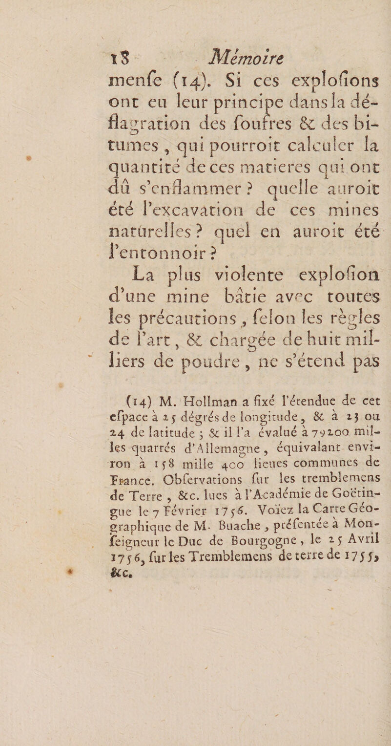 menfe (14). Si ces explorons ont eu leur principe dans la dé¬ flagration des fourres &amp; des bi¬ tumes , qui pourroit calculer la quantité de ces matières qui ont du s’enflammer ? quelle auroit été l’excavation de ces mines naturelles? quel en auroit été l’entonnoir ? La plus violente explofion d’une mine bâtie av^c toutes les précautions, félon les règles de l’art, &amp; chargée de huit mil¬ liers de poudre, ne s’étend pas (14) M. Hollman a fixé l’étendue de cet cfpace à x 5 degrés de longitude, &amp; à 13 ou 2.4 de latitude 3 &amp; il l’a évalué à 79x00 mil¬ les cjuarrés d’Allemagne, équivalant envi¬ ron à 158 mille 400 lieues communes de France. Obfervations fur les tremblemens de Terre , &amp;c. lues à l’Académie de Goetin- gue le 7 Février 1756. Voïez la Carte Géo¬ graphique de M- Buache , préfentee a Mon¬ seigneur le Duc de Bourgogne, le 15 Avril 1756, fur les Tremblemens de terre de 175 5, &amp;c.