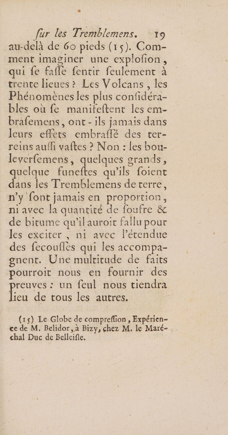 au-delà de 60 pieds (15). Com¬ ment imaginer une explofion , qui fe faile fentir feulement à trente lieues ? Les Volcans , les Phénomènes les plus confidéra- bles ou fe manifeftent les em~ bralemens , ont - ils jamais dans leurs effets embraffé des ter» reins audî vaftes ? Non : les bon- le ver fe mens, quelques grands 5 quelque funeftes qu’ils foient dans les Tremblemens de terre, n’y font jamais en proportion 3 ni avec la quantité de foufre &amp;€ de bitume qu’il auroit fallu pour les exciter , ni avec l’étendue des fécondés qui les accompa¬ gnent. Une multitude de faits pourroit nous en fournir des preuves : un feul nous tiendra lieu de tous les autres. (15) Le Globe de compreiïion 3 Expérien¬ ce de M. Belidor,.à Bizy^ chez M. le Maré¬ chal Duc de Belleifle.