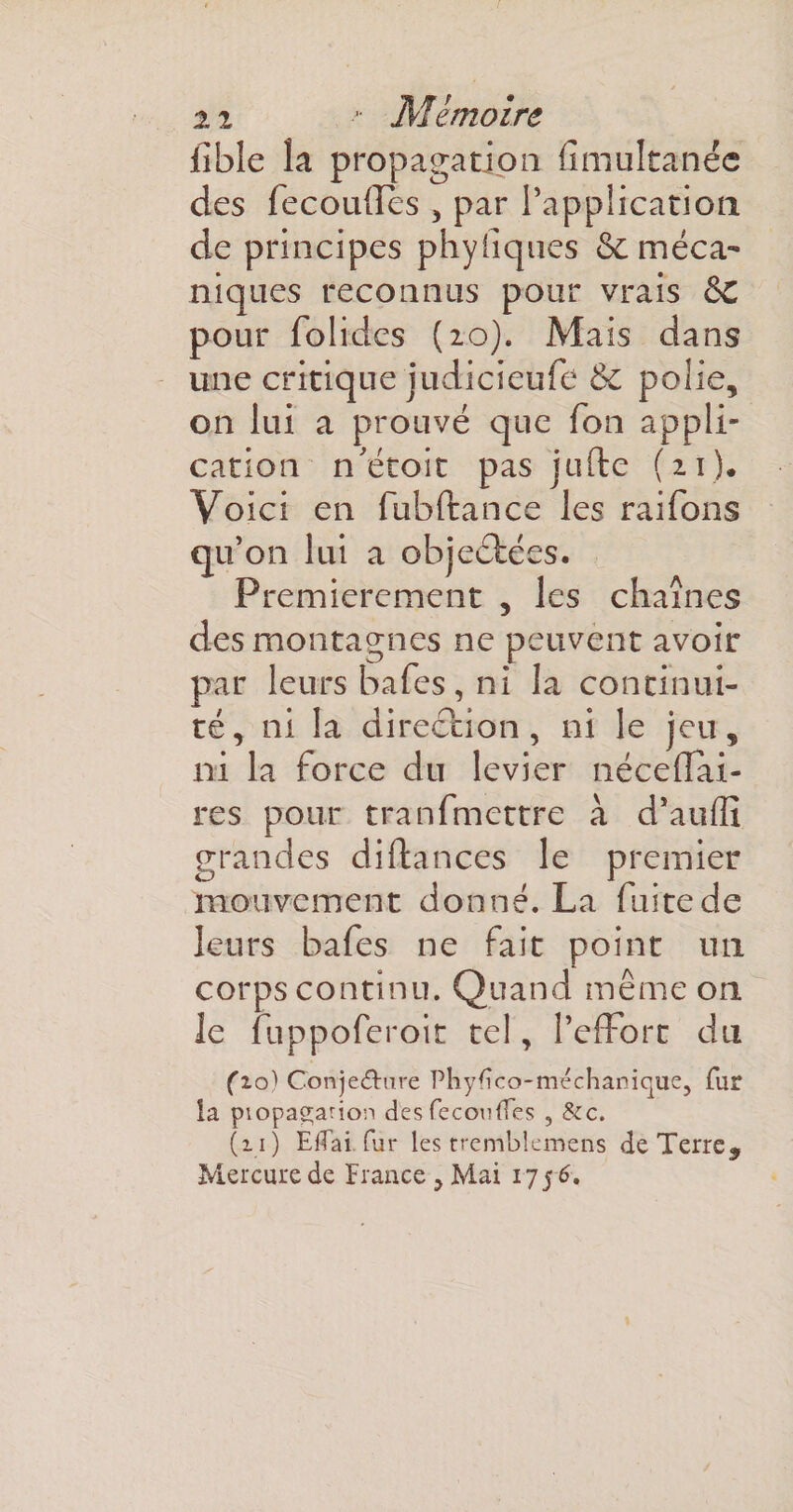 lîble la propagation iimultanéc des fecoulles , par l’application, de principes phyfiques &amp; méca¬ niques reconnus pour vrais &amp;C pour folidcs (20). Mais dans une critique judicieufe &amp;C polie, on lui a prouvé que Ton appli¬ cation n'étoit pas jude (n). Voici en fubftance les raifons qu’on lui a objectées. Premièrement , les chaînes des montagnes ne peuvent avoir par leurs bafes, ni la continui¬ té, ni la direction, ni le jeu, ni la force du levier néceffài- res pour tranfmettre à d’auffi grandes didances le premier mouvement donné. La fuite de leurs bafes ne fait point un corps continu. Quand même on Je fuppoferoit tel, l’effort du (10) Conjeétnre Phyfico-méchanique, fur la piopa^arion desfecotitfes , Sic. (11) Edai fur les tremblemens de Terre, Mercure de Fiance , Mai 1756.