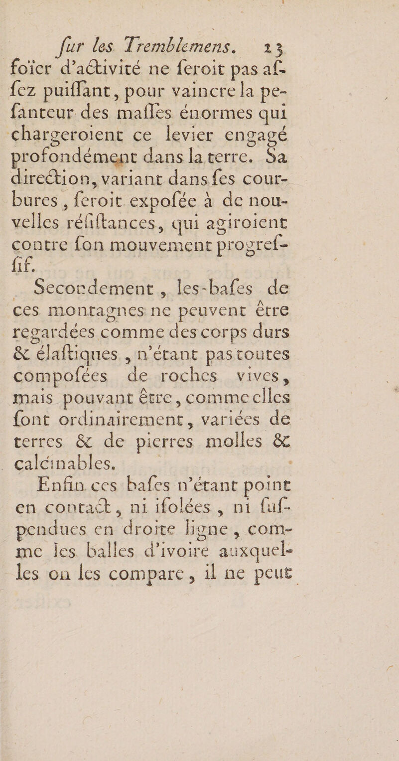 foïer d’aétivité ne feroit pas af- fez puifîant, pour vaincre la pe~ fauteur des malles énormes qui chargeroient ce levier engagé profondément dans la terre. Sa direction, variant dans fes cour¬ bures 5 feroit expofée à de nou¬ velles réfiftances, qui agiroient contre fon mouvement progrei- fif. Secondement , les-bafes de ces montagnes ne peuvent être regardées comme des corps durs &amp; élaftiques , n’étant pas toutes compofées de roches vives, mais pouvant être, comme elles font ordinairement, variées de terres &amp; de pierres molles SC calculables. Enfin ces hafes n’étant point en contact, ni ifolées , ni faf* ■pendues en droite ligne , com¬ me les balles d’ivoire auxquel¬ les on les compare, il ne peut