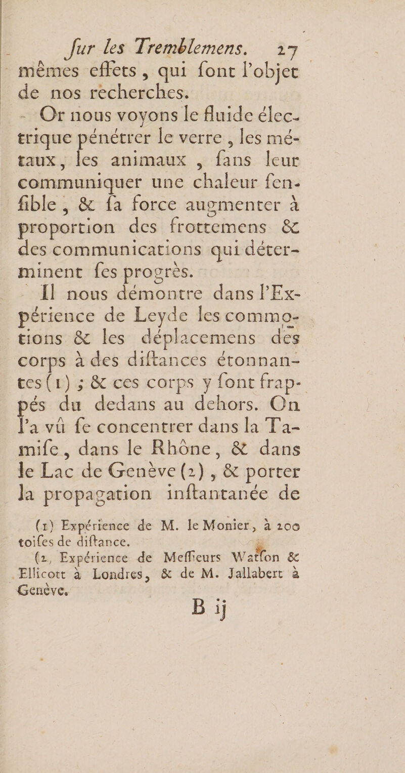 mêmes effets , qui font l’objet de nos recherches. Or nous voyons le fluide élec¬ trique pénétrer le verre 9 les mé¬ taux, les animaux , fans leur communiquer une chaleur fen- fible , &amp; fa force augmenter à proportion des frottemens &amp;C des communications qui déter¬ minent fes progrès. Il nous démontre dans l’Ex- périence de Leyde les commo¬ tions (k. les déplacemens des corps à des diftances étonnan¬ tes ( i ) ; k ces corps y font frap¬ pés du dedans au dehors. On l’a vil fe concentrer dans la Ta- mife, dans le Rhône, &amp; dans le Lac de Genève (2) , &amp; porter la propagation inftantanée de (1) Expérience de M. leMonier, à 2.00 toifes de diftance. {t, Expérience de MelEeurs Watfon 8c Ellicott à Londres, &amp; de M. Jallabert à Genève.