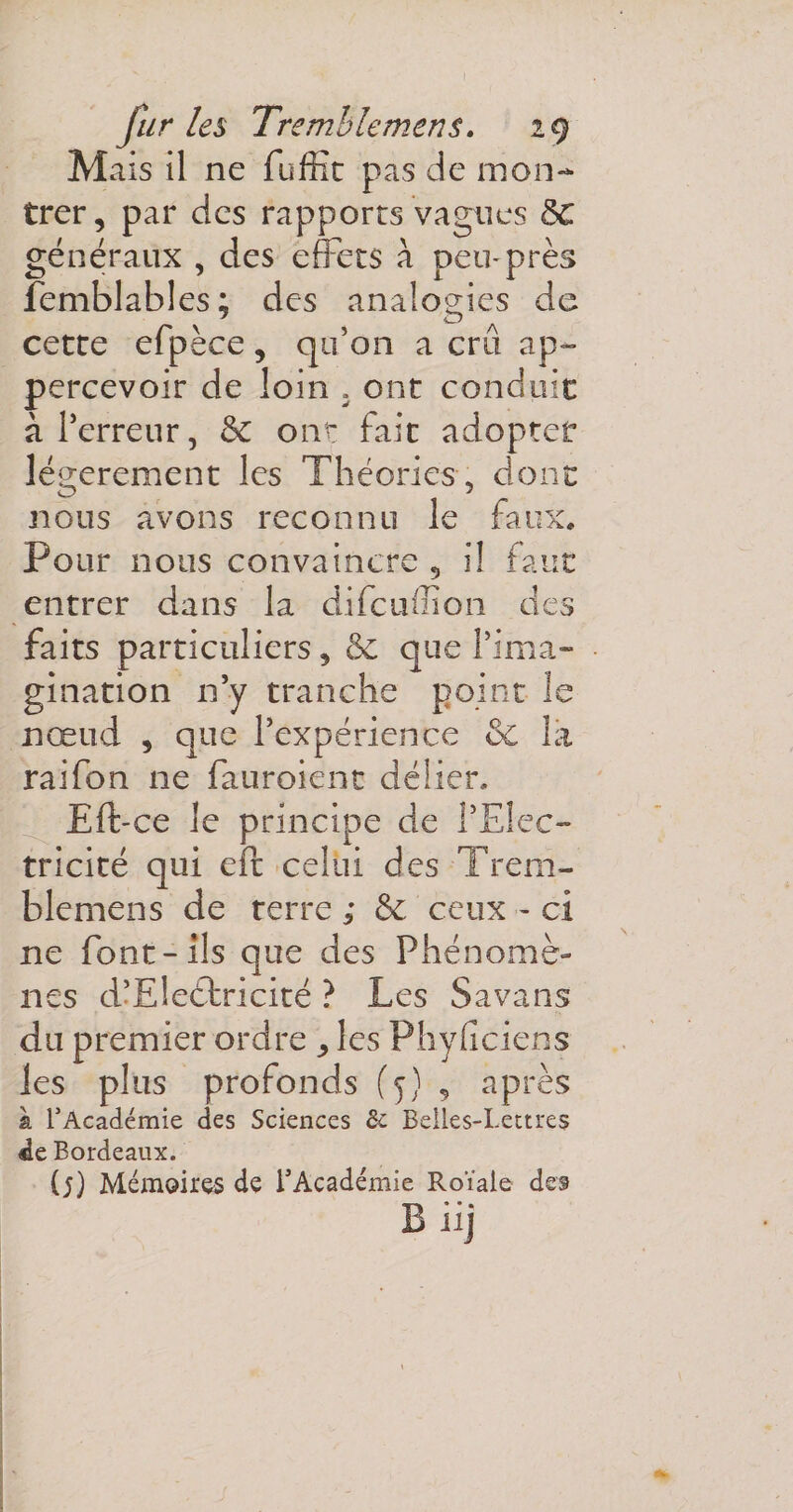 Mais il ne fuffit pas de mon¬ trer, par des rapports vagues ÔC généraux , des effets à pemprès femblables; des analogies de cette efpèce, qu’on a crd ap~ percevoir de loin . ont conduit à l’erreur, &amp; ont fait adopter légèrement les Théories , donc nous avons reconnu le faux. Pour nous convaincre , il fane entrer dans la difeuffion des faits particuliers, &amp; que l’ima¬ gination n’y tranche point le nœud , que l’expérience ôc la raifon 11e fa u roi en t délier. Eft-ce le principe de l’Elec¬ tricité qui eft celui des Trem- blemens de terre ; &amp; ceux - ci ne font-ils que des Phénomè¬ nes d’Electricité ? Les Savans du premier ordre , les Physiciens les plus profonds (5) , après à l1 Académie des Sciences &amp; Belles-Lettres de Bordeaux. (5) Mémoires de l’Académie Roïale des Eiij