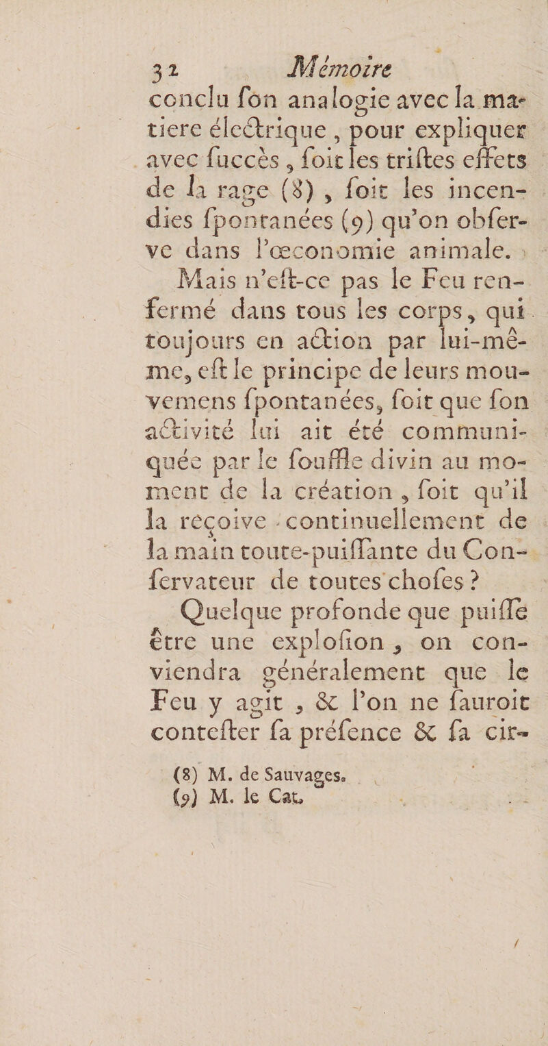 conclu fon analogie avec îa ma¬ tière électrique , pour expliquer avec fuccès 9 foie les triftes effets de la rage (S) , foit les incen¬ dies fponranées (9) qu’on obfer- ve dans l’œçonomie animale. Mais n’eft-ce pas le Feu ren¬ fermé dans tous les corps, qui toujours en aétion par lui-mê¬ me,, cft le principe de leurs mou- vemens fpontanées, foit que fon activité lui ait été communi¬ quée par le fouffle divin au mo¬ ment de la création , foit qu’il la reçoive continuellement de la main toute-puiffante du Con- fervateur de toutes chofes ? Quelque profonde que puifle être une explofion 9 on con¬ viendra généralement que le Feu y agit , 8c l’on ne fanroit contefter fa préfence Sc fa cir- (8) M. de Sauvages. (?) M. le Catu . -