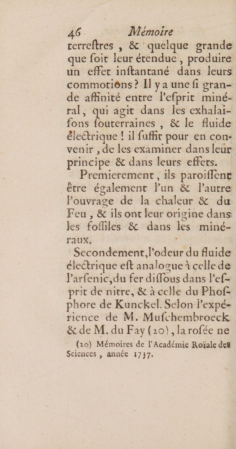 terreftres , 6c quelque grande que foit leur étendue , produire un effet inftantané dans leurs commotions ? U y a une fi gran¬ de affinité entre Pefprit miné¬ ral , qui agit dans les exhalai- fons fouterraines , 6c le fluide électrique ! il fuffit pour en con¬ venir 3 de les examiner dans leur principe 6c dans leurs effets. Premièrement, ils paroiflenc être également l’un 6c l’autre l’ouvrage de la chaleur 6c du Feu, 6e ils ont leur origine dans les fofiiles 6e dans les miné¬ raux. Secondement,Podeur du fluide électrique eft analogue a celle de rarfenic5du fer diflous dans Pef- prit de nitre, 6c à celle du Phos¬ phore de Kunckeh Selon l’expé» rience de M. Mufchembroeck &amp; de M. du Fay ( 20), la rofée ne (10) Mémoires de l’Académie Roïale de9 Sciences, année 1737.