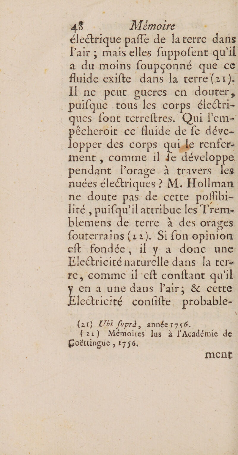 électrique pâlie de la terre dans l’air ; mais elles fuppofent qu’il a du moins foupçonné que ce fluide exifte dans la terre (11). Il ne peut gueres en douter, puifque tous les corps électri¬ ques font terreftres. Qui 1’em- pêcheroit ce fluide de fe déve¬ lopper des corps qui le renfer¬ ment , comme il le développe pendant l’orage à travers les nuées électriques ? M. Hollman ne doute pas de cette poflibi- lité , puifqu’il attribue les Trem- blemens de terre à des orages fouterrains (2.1). Si fon opinion e(t fondée , il y a donc une EleCtricité naturelle dans la ter¬ re, comme il eft confiant qu’il y en a une dans l’air; Ce cette EleCtricité confifte probable* (11) Ubï ftiprày année 17 ( u) Mémoires lus à t Académie de Ço'éctingue, 1756, ment