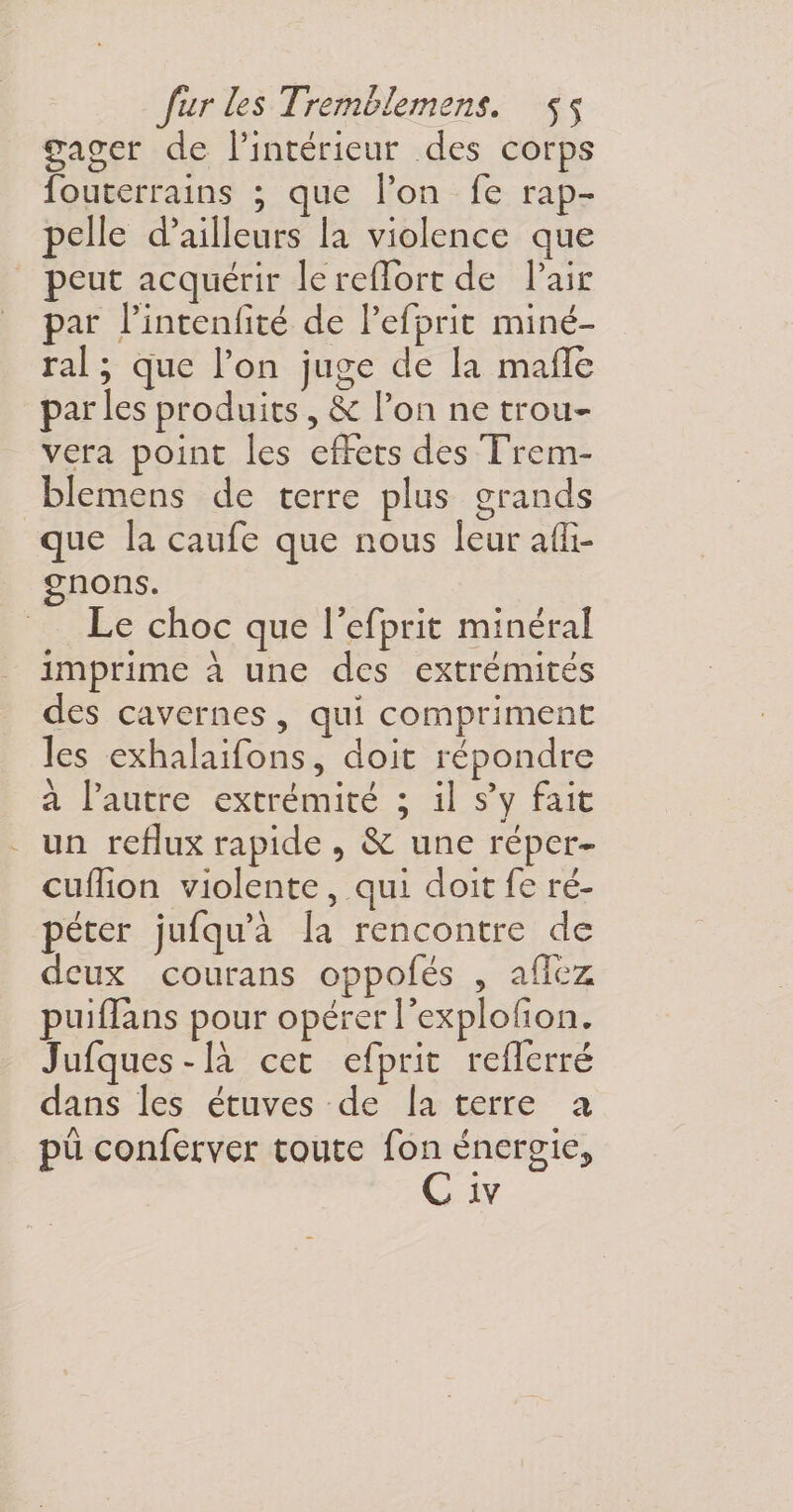 gager de l’intérieur des corps fouterrains ; que l’on fe rap¬ pelle d’ailleurs la violence que peut acquérir le reffort de l’air par Pintenlîté de Pefprit miné¬ ral ; que l’on juge de la malle parles produits &gt; &amp; l’on ne trou¬ vera point les effets des Trem- blemens de terre plus grands que la caufe que nous leur afli- gnons. Le choc que l’cfprit minéral imprime à une des extrémités des cavernes, qui compriment les exhalaifons, doit répondre à l’autre extrémité ; il s’y fait un reflux rapide , &amp; une réper- cufîîon violente, qui doit fe ré¬ péter jufqu’à la rencontre de deux courans oppofés , allez puifïans pour opérer l’explofion. Jufques-là cet efprit reflerré dans les étuves de la terre a pû conferver toute fon énergie^