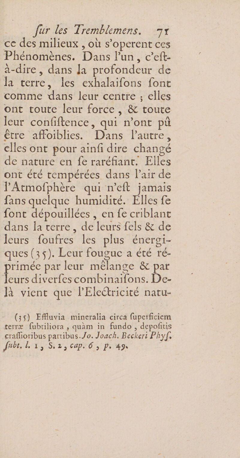 fur les Trcmb terriens * jt ce des milieux , où s’opèrent ces Phénomènes. Dans l’un, c’eft- à-dire , dans la profondeur de la terre, les exhalaifons font comme dans leur centre ; elles ont toute leur force , &amp; toute leur confidence, qui n’ont pu erre affbiblies. Dans l’autre y elles ont pour ainfi dire changé de nature en fe raréfiant. Elles ont été tempérées dans l’air de l’Atmofphère qui n’eft jamais fans quelque humidité. Elles fe font dépouillées , en fe criblant dans la terre , de leurs fels &amp; de leurs foufres les plus énergi¬ ques (35). Leur fougue a été ré¬ primée par leur mélange 6e par leurs diverfes combinaifons. De- là vient que l’Electricité natu- (35) Effluvia mincralia circa fuperfîciem terra? fubtiliora , quàm in fundo , depofitis çraffioribus partibas./o. Joack, Beckeri Phyf»