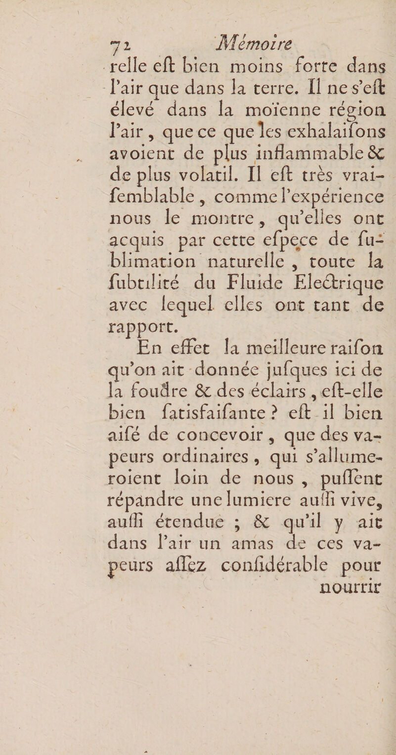 7z Mémoire relie eft bien moins forte dans Pair que dans la terre. Il ne s’eft élevé dans la moïenne région l’air, que ce que les exhalaifons avoient de plus inflammable 5c de plus volatil. Il eft très vrai- femblable, comme l’expérience nous le montre, qu’elles ont acquis par cette efpece de fu- blimation naturelle , toute la fubtilité du Fluide Electrique avec lequel elles ont tant de rapport. En effet la meilleure raifon qu’on ait donnée jufques ici de la foudre &amp;c des éclairs , eft-elle bien fatisfaifante ? eft il bien aifé de concevoir , que des va¬ peurs ordinaires , qui s’allume- roient loin de nous , puflent répandre unelumicre auifi vive, auilî étendue ; &amp;; qu’il y ait dans l’air un amas de ces va¬ peurs allez confidérable pour nourrir