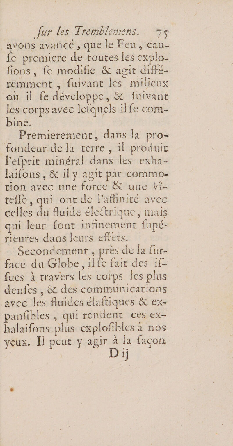 avons avancé 5 que le Feu , eau- fe première de routes les explo- fions 5 fie modifie &amp; agit diffé¬ remment , fuivant les milieux où il fe développe 5 &amp; fuivant les corps avec lefquels il fe com¬ bine. Premièrement, dans la pro¬ fondeur de la terre , il produit Tefprit minéral dans les exha- laifons , &amp; il y agit par commo¬ tion avec une force &amp; une tu¬ telle, qui ont de l’affinité avec celles du fluide électrique, mais qui leur font infinement fripé- Heures dans leurs effets. Secondement, près de la fur- face du Globe , il fe fait des if- fues à travers les corps les plus denfes , &amp; des communications avec les fluides élaftiques &amp; ex- panfibles , qui rendent ces ex- halaifons plus explolibles à nos yeux. Il peut y agir à la façon *