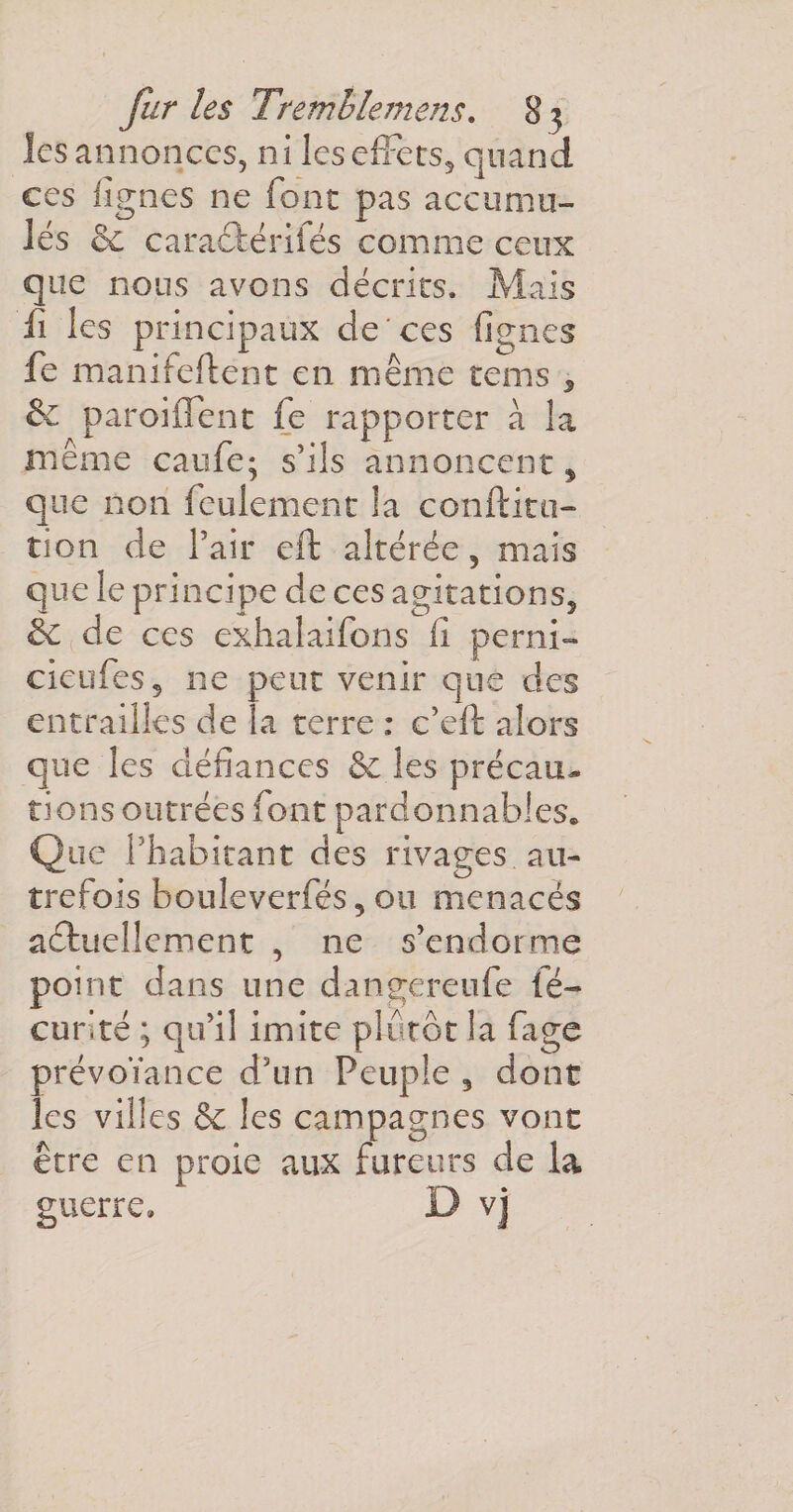 les annonces, ni les effets,, quand ces lignes ne font pas accumu¬ lés &amp; caraûérilés comme ceux que nous avons décrits. Mais li les principaux de ces lignes fe manifeftent en même tems , &amp; paroiffent fe rapporter à la même caufe; s’ils annoncent, que non feulement la conftitn- îion de l’air cft altérée, mais que le principe de ces agitations^ éc de ces exhalaifons fi perni- cieufes, ne peut venir que des entrailles de la terre : c’eft alors que les défiances &amp; les précau¬ tions outrées font pardonnables. Que l’habitant des rivages au¬ trefois bouleverfés 5 ou menacés actuellement , ne s’endorme point dans une dangereufe fé- curité ; qu’il imite plutôt la fige prévoïance d’un Peuple 5 dont les villes &amp; les campagnes vont être en proie aux fureurs de la guerre» D vj