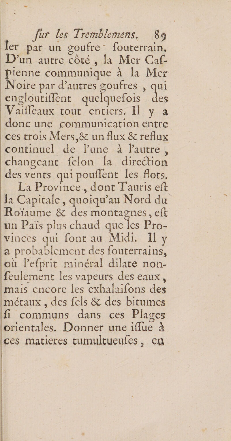 1er par un goufre fouterrain. D’ un autre côté , la Mer Caf- pienne communique à la Mer Noire par d’autres goufres , qui engl outillent quelquefois des Vaifleaux tout entiers. Il y a donc une communication entre ces trois Mers,& un flux & reflux continuel de l’une à l’autre 5 changeant félon la direction des vents qui pouffent les flots» La Province , dont Tauris eft la Capitale, quoiqu’au Nord du Roïaume & des montagnes, eft un Pais plus chaud que les Pro¬ vinces qui font au Midi. Il y a probablement des fouterrains, ou Pefprit minéral dilate nom feulement les vapeurs des eaux % mais encore les exhalaifons des métaux , des fels èc des bitumes fi communs dans ces Plages orientales. Donner une iflue à ces matières tumultueufes, ea