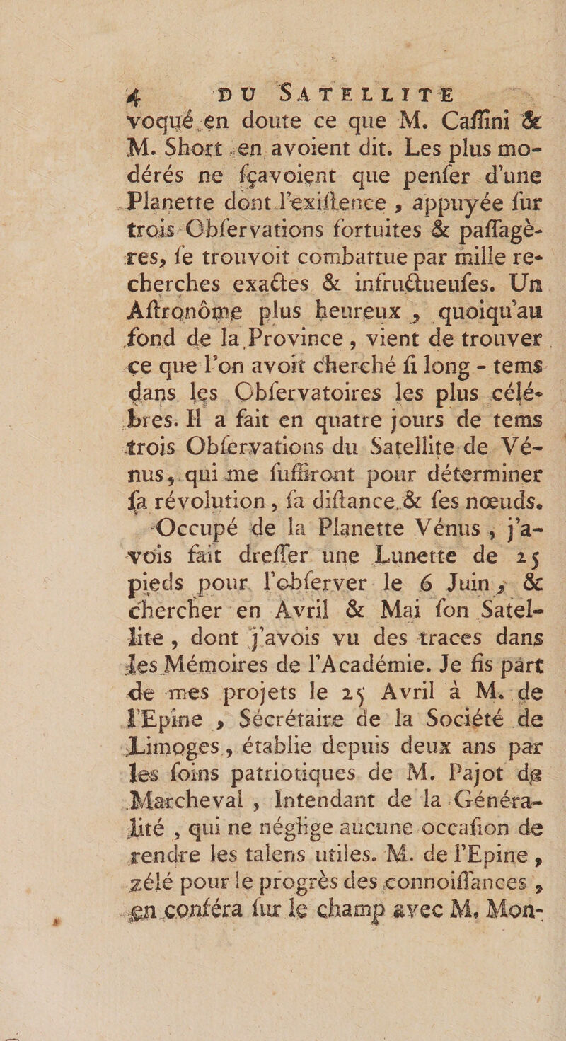 voqué en cloute ce que M. Ca/îîni 5t M. Shott en avoient dit. Les plus mo¬ dérés ne lÿavoient que penfer d’une Pianette donti’exiftence , appuyée fur trois Obfervations fortuites &amp; paffagè- res, fe trouvoit combattue par mille re¬ cherches exaûes &amp; infrudueufes. Un Aflronôme plus heureux ^ quoiqu’au fond de la. Province , vient de trouver çe que Ton avoir cherché fi long - tems dans les Cbfervatoires les plus célé¬ brés. H a fait en quatre jours de tems trois Obfervations du Satellite de Vé¬ nus qui &gt;me fiiffiront pour déterminer fa révolution, fa diflance.&amp; fes nœuds. Occupé de la Pianette Vénus , j’a- vois fait dreffer une Lunette de 25 pieds pour l’obferver le 6 Juin &gt; &amp; chercher en Avril &amp; Mai fon Satel¬ lite , dont j’avois vu des traces dans les.Mémoires de l’Académie. Je fis part &lt;}e mes projets le Avril à M. de rEpîne , Sécrétaire de la Société de Limoges, établie depuis deux ans par les foins patriotiques de M. Pajot d^ .Marcheval , Intendant de la Généra¬ lité , qui ne néglige aucune occafion de rendre les talens utiles. M. de l’Epine , zélé pour le progrès des connoifîances , ^ conféra fur le champ svec M, Mon-