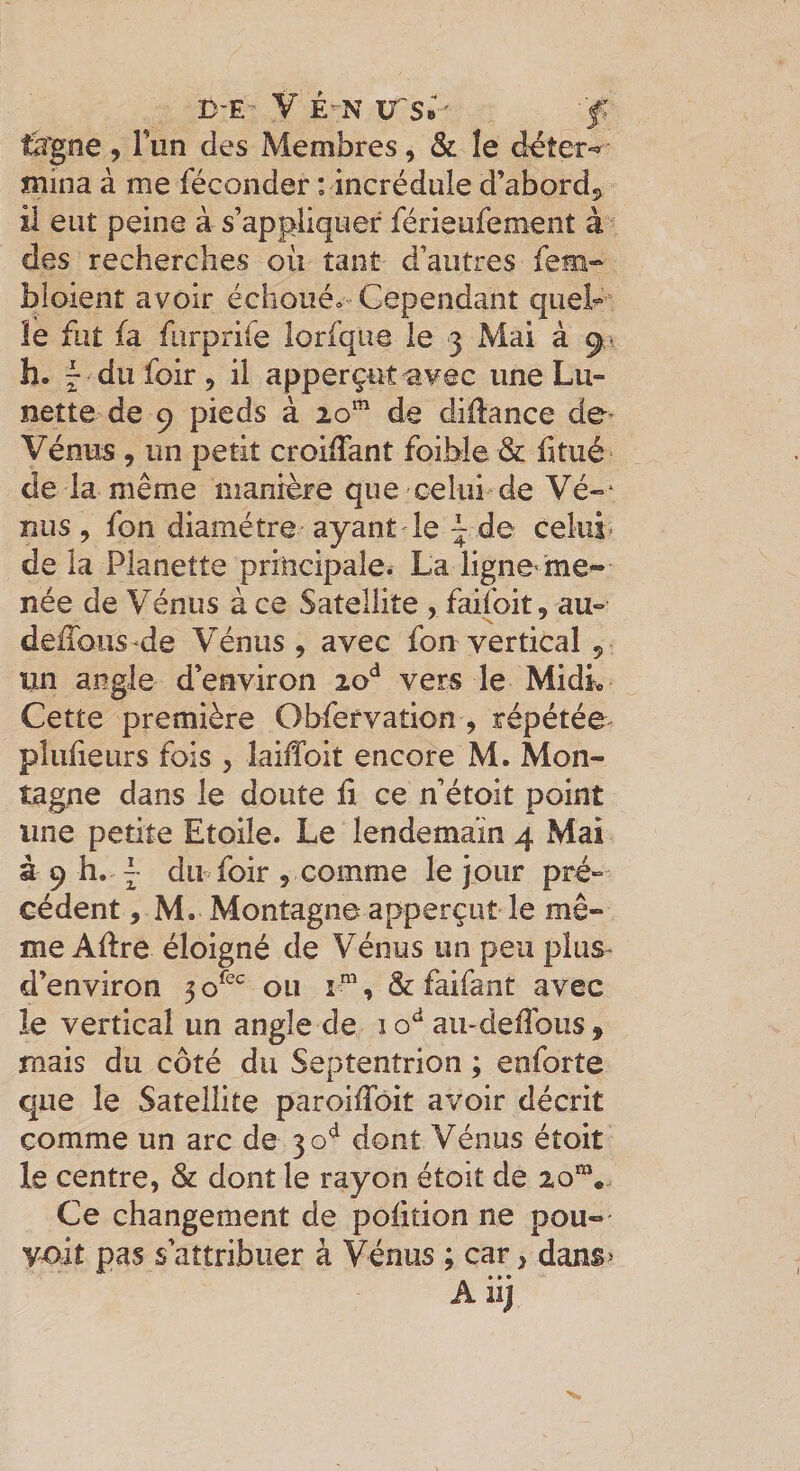 tagne, Fun des Membres, &amp; le déter»» mina à me féconder : incrédule d’abord^ il eut peine à s’appliquer férieufement des recherches où tant d’autres fem-^ bîoient avoir échoué» Cependant queP” le fut fa furprife lorfque le 3 Mai à 91 h. ^ du foir , il apperçutavec une Lu¬ nette de 9 pieds à 20*^ de diilance de- Vénus , un petit croiffant foible &amp; fitiié de la même manière que celui de Vé«‘ nus , fon diamètre-ayant-le ^ de celui* de la Planette principale. La ligne me^ née de Vénus à ce Satellite , faifoit, au- defToiis-de Vénus, avec fon vertical , un angle d’environ vers le Midk Cette première Obfervation, répétée^ plulieurs fois , laiiToit encore M. Mon¬ tagne dans le doute fi ce n’étoit point une petite Etoile. Le lendemain 4 Mai à 9 h. ~ dn foir , comme le jour pré¬ cédent , M. Montagne apperçuî le mê¬ me Afire éloigné de Vénus un peu plus* d’environ 5 ou i “, &amp; faifant avec le vertical un angle de 1 aii-defibus , mais du côté du Septentrion ; enforte que le Satellite paroifibit avoir décrit comme un arc de 30*^ dont Vénus étoit le centre, &amp; dont le rayon étoit de 20”*. Ce changement de pofition ne pou-- voit pas s’attribuer à Vénus ; car, dans&gt; A iij