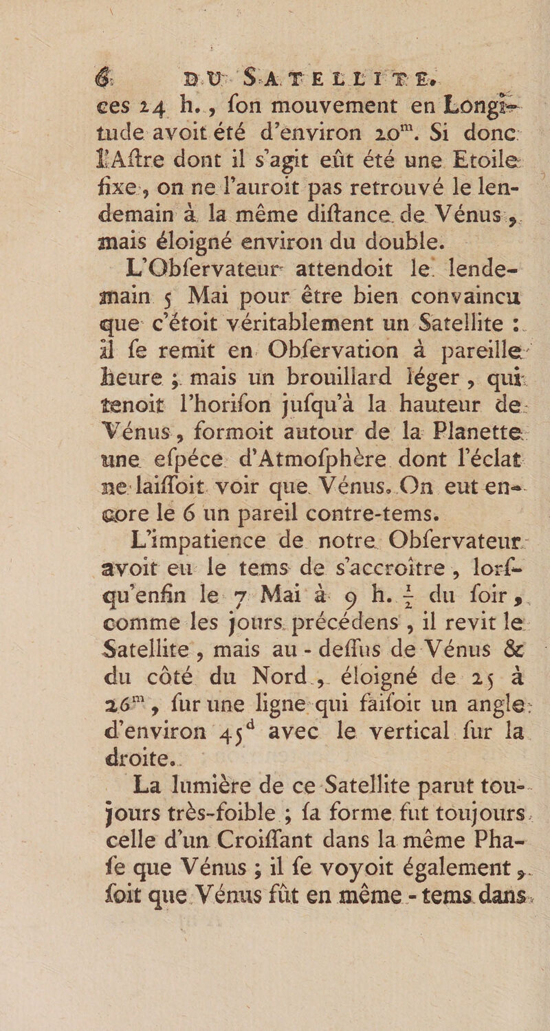 S: B.V: S^A.TE L L l T: E* ces 14 h,, fon mouvement en Longt^ lude avoit été d’environ xo™. Si donc IvAilre dont il s’agit eût été une Etoile fixe, on ne i’auroit pas retrouvé le len¬ demain à la même diftance. de Vénus ^ mais éloigné environ du double. L’Obfervateur attendoit le. lende¬ main 5 Mai pour être bien convaincu que c’étoit véritablement un Satellite il fe remit en Obfervation à pareille heure mais un brouillard léger , quE îenoit l’horifon jufqu’à la hauteur der Vénus, formoit autour de la Planette une efpéce d’Atmofphère dont l’éclat ne laiffoit voir que Vénus, On eut en¬ core le 6 un pareil contre-tems. L’impatience de notre Obfervateur- avoit eu le tems de s’accroître , lorfi- qu’enfin le 7 Mai à 9 h. ^ du foir, comme les jours précédens , il revit le Satellite , mais au - deffus de Vénus &amp; du côté du Nord , éloigné de 25 à , fur une ligne qui faifoir un angle? d’environ 45avec le vertical fur la droite. La lumière de ce Satellite parut tou-~ jours très-foible ; fa forme fut toujours celle d’un Croiflant dans la même Pha- fe que Vénus ; il fe voyoit également foit que Vénus fût en même -tems dans .