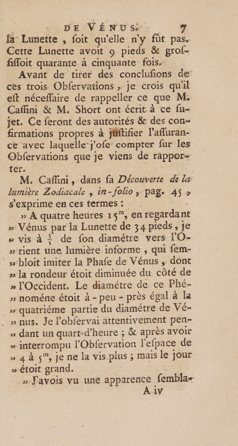 îâ'Lutiette , foit quelle n’y fut pas* Cette Lunette avoit 9 pieds &amp; grot fiflbit quarante à cinquante fois» Avant de ' tirer des conclufions de-' ces trois Obfervations &gt; je crois qu’il eft nécefîaire de rappeîler ce que Mw Gaffini &amp; M. Short ont écrit à ce fu- jet. Ce feront des autorités &amp; des con¬ firmations propres à juftifier raffuran- ce avec laquelle'i’ofe compter fur les Obfervations que je viens de rappor-^ ter. M. Cafiini, dans fa Découverte de Itimïlre Zodiacale 9 in-folio ^ 45 ^ s’exprime en ces termes : A quatre heures 15”^, en regardant Vénus par la Lunette de 34 pieds , je w vis à I de fon diamètre vers FO- « rient une lumière informe , qui fem- w bloit imiter la Phafe de Vénus , dont w la rondeur étoit diminuée du côté de w l’Occident. Le diamètre de ce Phé- « noméne étoit à-peu - près égal à la quatrième partie du diamètre de Vé- nus. Je l’obfervai attentivement pen- « dant un quart-d’heure ; &amp; après avoir interrompu l’Oblervation l’efpace de 5, 4 à 5% je ne la vis plus ; mais le jour j^^ étoit grand. « J’avois vu une apparence femblar