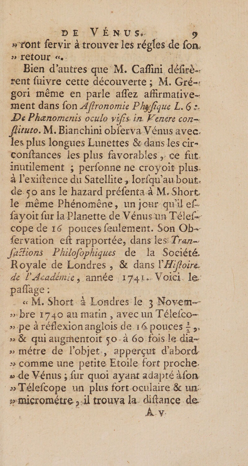 « font fervir à trouver les régies de fou. « retour «. Bien d’autres que M. Cafîîni défoè-^ rent fuivre cette découverte ; M. Gré-^ gori même en parle affez affirmative¬ ment dans fon AJironomic Pk^Jïque L. 6 £)&amp; Phœnomcnis oculo vijis^ irt Ktmrz con^ fiituto, M. Bianchini obferva Vénus avec&lt; les plus longues Lunettes &amp; dans les cir- conftances les plus favorables y ce fut inutilement ; perlbnne ne croyoit plus- à l’exillence du Satellite , lorfqu au bout, de 50 ans le hazard préfenta à Short le même Phénomène, un jour qu’il fayoit fur la Planette de Vénus un Téîef- cope àQ 16 pouces feulement. Son Ob- fervation eil rapportée, dans les; fanions Philofophiques de la Société, Royale de Londres , &amp; dans VHlJipir^ de P Académie^ année 1741*.-Voici le paffiage : « M. Short à Londres le 3 Novem-- 5^ bre 1740 au matin , avec un Télefco-' « pe à réflexion anglois de 14 pouces ^ 5. « &amp; qui aiign'ientoit 50 à 60 fois le dia- w métré de l’objet , apperçut d’abord 5» comme une petite Etoile fort proche, « de Vénus ; fur quoi ayant adapté àfoa ^rTélefcope un plusfort oculaire &amp;um micromètre J) ;il trouva la. diilance de