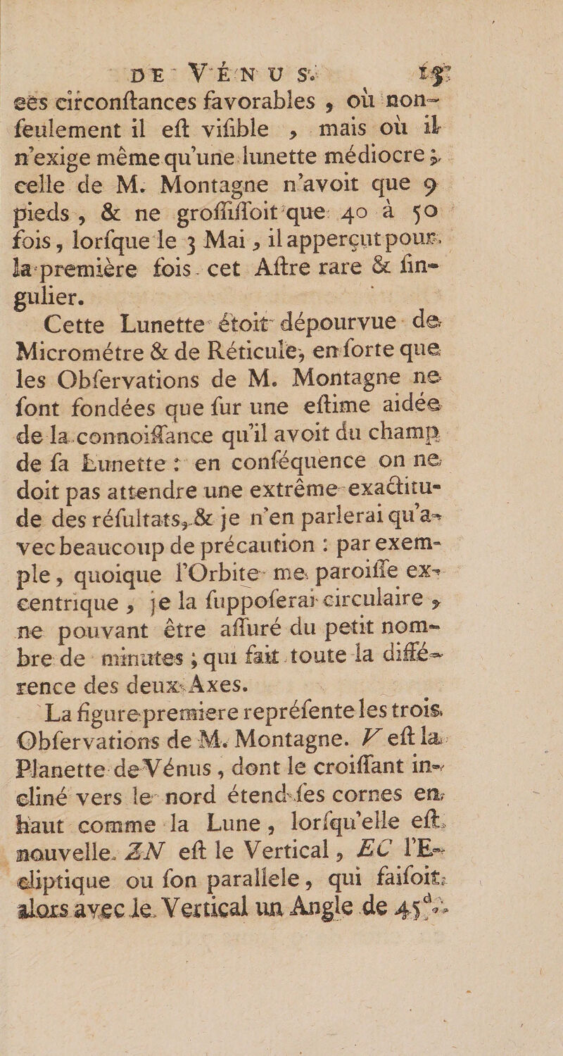 Dï ■ VÉ N' i; SV 1|'T eirconftances favorables , où non=- feulement il efl vifible &gt; mais où il n’exige même qu’une lunette médiocre;, celle de Mr Montagne n’avoit que 9^ pieds , &amp; ne groffiffoit que 40 à 50 fois , lorfqiie le 3 Mai, il apperçut pour, la première fois - cet Aftre rare &amp; fin- gulier. Cette Lunette étoir dépourvue de Micromètre &amp; de Réticule, en forte que les Obfervations de M. Montagne ne font fondées que fur une efiime aidé© de la côiinoifiance qu’il avoit du champ de fa Lunette r en conféquence on ne doit pas attendre une extrême exaélitu- de des réfultats,-^ je n’en parlerai qu vec beaucoup de précaution : parexem» pie, quoique l’Orbi^ me. paroitTe ex-» eentnque , je la fuppoferai circulaire ^ ne pouvant être affuré du petit nom¬ bre de minutes ; qui fait toute la diffe^ rence des deux‘Axes. La figurepremiere repréfente les trois» Obfervations de M. Montagne. F efi la. PJanette de Vénus, dont le croifiant in®/ eliné vers le nord étend-iés cornes en, haut comme la Lune , lorfqu’elle efi. saouvelle.. ZJV efi: le Vertical y £C TE®- aliptique ou fon parallèle, qui faifoit^ alors avec Je, Vettical lui Angle de 45f^v