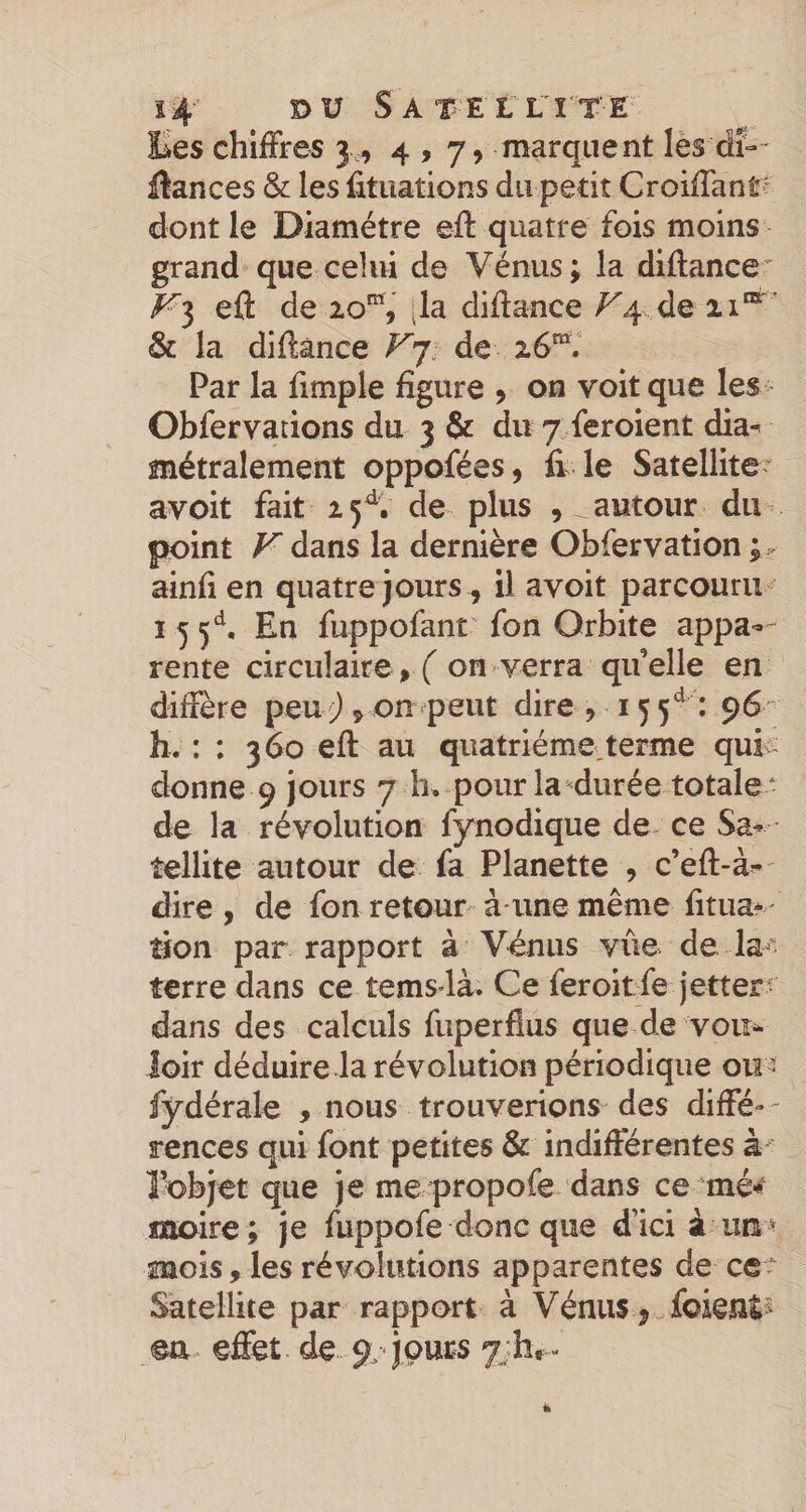 s4 DU Satellîtë Ees chiffres 3,, 4,7, marquent les dî-- üances &amp; les iituations du petit Croiffant^ dont le Diamètre eff quatre fois moins grand que celui de Vénus ; la diftance Kl eff de 20%' (la diffance ^4 de &amp; la diffànce V’^ de id. Par la fimple figure y on voit que les Obfervarions du 3 &amp; du 7 feroient dia^ métralement oppofées, fi le Satellite avoit fait 25^. de plus , autour du point f^dans la dernière Obfervation ainfi en quatre jours^ il avoit parcouru I 5 5^^, En fuppofant^ fon Orbite appa-- rente circulaire, on verra quelle en diffère peuon peut dire, 155^^ : 96 h. : : 360 eff au quatrième,terme quk donne 9 jours 7 h. pour la^durée totale* de la révolution fynodique de ce Sa^ îellite autour de fa Planette , c’eft-à- dire , de fon retour à une même fitua* îfon par rapport à Vénus vite de la terre dans ce temsdà. Ce feroitfe jettera dans des calculs fuperfius que de voir^ loir déduire la révolution périodique ou - fydérale , nous trouverions des diffé¬ rences qui font petites &amp; indifférentes à- l'Objet que je me propofe dans ce rné-* moire; je fuppofe donc que d’ici à mois, les révolutions apparentes de ce* Satellite par rapport à Vénus j foientî ©a. effet de 9. jours yjhr-