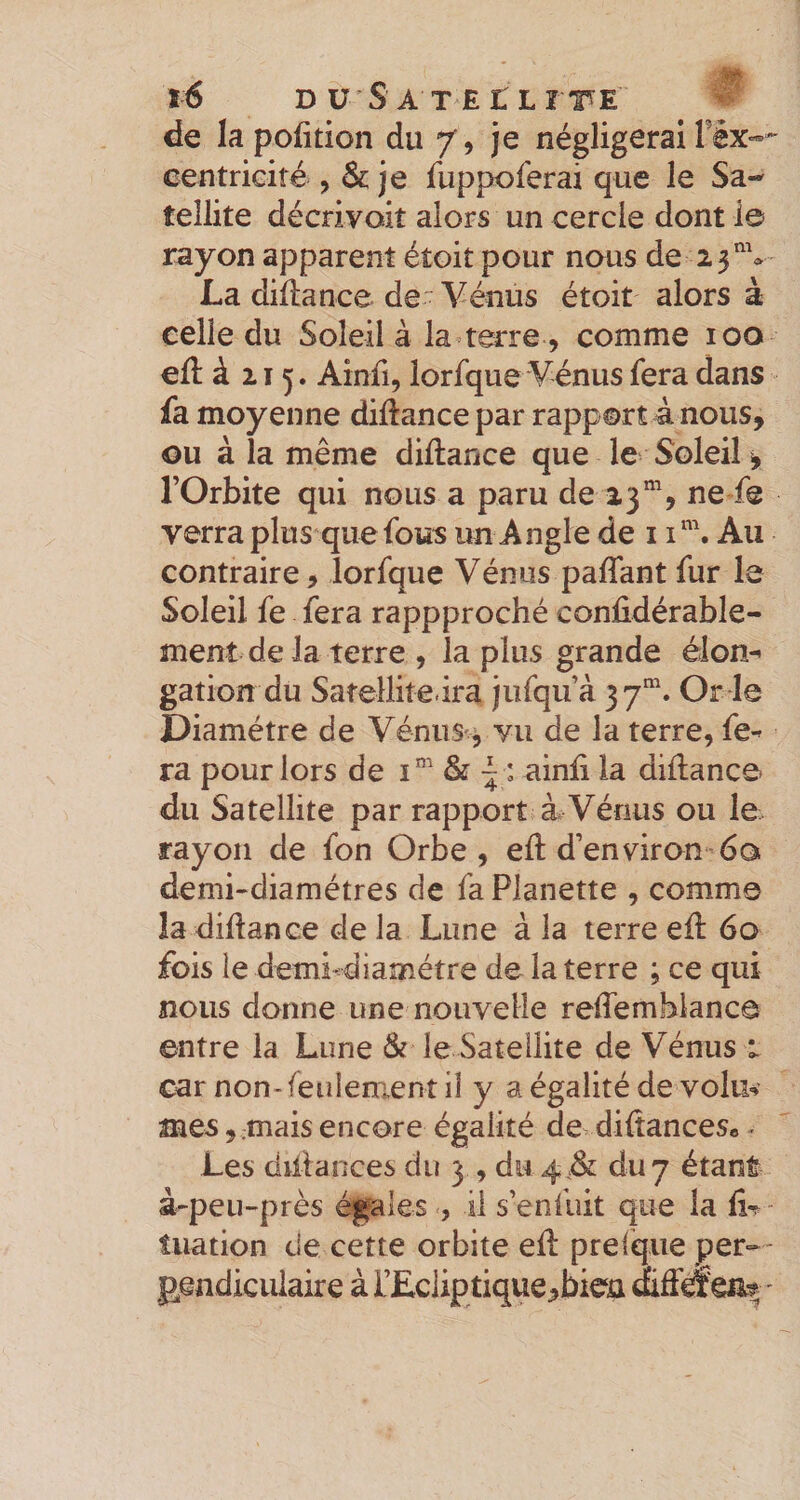 de la pofition du 7, je négligerai Féx»-^ centrieité , &amp; je fuppoferai que le Sa¬ tellite décrivoit alors un cercle dont io rayon apparent étoit pour nous de 2 3''V La diftance de Vénus étoit alors à celle du Soleil à la terre, comme 100 eft à 215. Ainii, lorfque Vénus fera dans fa moyenne diftance par rapport à nous, ou à la même diftance que le Soleil ^ rOrbite qui nous a paru de 23”, ne fe verra plus que fous un Angle de 1Au contraire, lorfque Vénus paffant fur le Soleil fe fera rappproché coniidérable- ment de la terre , la plus grande élon^ gation du Satellitedra jufqifà 37”. Or le Diamètre de Vénus^^ vu de la terre, fe-^ ra pour lors de i”' &amp; ^ : ainli la diflance du Satellite par rapport à Vénus ou le rayon de fon Orbe, eft d’environ 60 demi-diamétres de faPlanette , comme îa diftance de la Lune à la terre ed: 60 fois le demi-diamétre de la terre ; ce qui nous donne une nouvelle reflemblance entre la Lune Si le Satellite de Vénus i car non-feulement il y a égalité de volm mes, mais encore égalité de diltances* - Les düiances du 3 , du du 7 étant à-peu-près égales , il s’enfuit que la tiiation de cette orbite ed: prelqiie per-- g^endicuiaire à L’Eclip tique,biea '