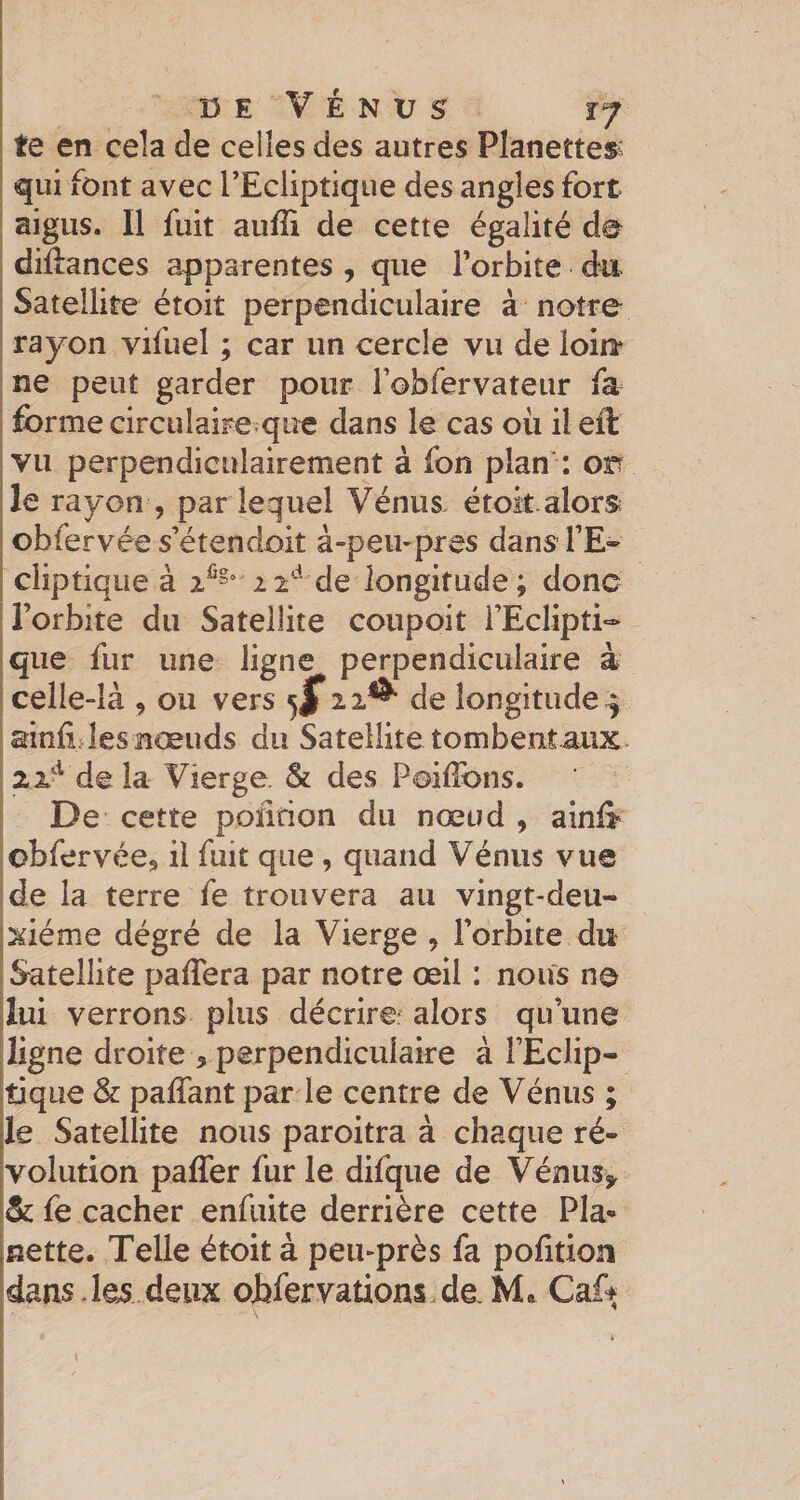 te en cela de celles des autres Planettes^; qui font avec rEcliptiqiie des angles fort I aigus. Il fuit aufli de cette égalité de dillances apparentes , que Torbite da Satellite étoit perpendiculaire à notre rayon vifuel ; car un cercle vu de loin^ ne peut garder pour robfervateur fa forme circulaire que dans le cas où ilefl: vu perpendiculairement à fon plan': on le rayon , pariequel Vénus étok alors; obfervée s’étendoit à-peu-près dans l’E¬ cliptique à 12*-^ de longitude ; donc l’orbite du Satellite coupoit l’Eclipti¬ que fur une ligne perpendiculaire à celle-là , ou vers de longitude^ I ainii les nœuds du Satellite tombentaux. !2x‘^ deia Vierge. &amp; des Poilibns. ! De cette poïirion du nœud , ainl&gt; Iobfervée, il fuit que , quand Vénus vue Ide la terre fe trouvera au vingt-deu- jxiéme dégré de la Vierge , l’orbite du J Satellite palïera par notre œil : noiis no lui verrons plus décrire: alors qu’une ligne droite , perpendiculaire à l’Eclip- [tique &amp; pafTant par le centre de Vénus ; le Satellite nous paroitra à chaque ré¬ volution paffer fur le difque de Vénus^ &amp; fe cacher enfiiite derrière cette Pla- nette. Telle étoit à peu-près fa pofition dans deux ohfervalions de Caff