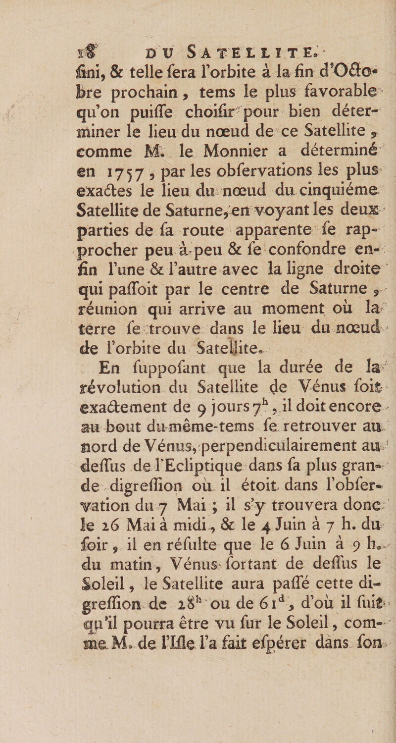 fini, &amp; telle fera l’orbite à la fin d*Oâ:o* bre prochain, tems le plus favorable' qu’on puifle choifir- pour bien déter^ miner le lieu du nœud de ce Satellite y comme M, le Monnier a déterminé en 17579 par les obfervations les plus exaéles le lieu du nœud du cinquième Satellite de Saturneyerî voyant les deux ' parties de fa route apparente ie rap¬ procher peu à peu &amp; fe confondre en¬ fin l’une &amp; l’autre avec la ligne droite qui paffoit par le centre de Saturne 9 réunion qui arrive au moment où la*^ terre fe trouve dans le lieu du nœud ^ de l’orbite du Satellite, En fuppofant que la durée de la ' révolution du Satellite de Vénus foife exadement de 9 jours 7^, il doit encore au bout du même-tems fe retrouver au nord de Vénus,'perpendiculairement au ' defiiis de rEcliptiqiie dans fa plus gran¬ de digreffion où il étoit dans l’obfer- vation du 7 Mai ; il s’y trouvera donc îe 16 Mai à midi., &amp; le 4 Juin à 7 h. du foir , il en ré fuite que le 6 Juin à 9 h,, du matin , Vénus for tant de defiiis le Soleil, le Satellite aura paffé cette di¬ greffion de 18^ ou de 61^ y d’où il fuit' qu*il pourra être vu fur le Soleil, com¬ me M, de rifle l’a fait efpérer dans fon