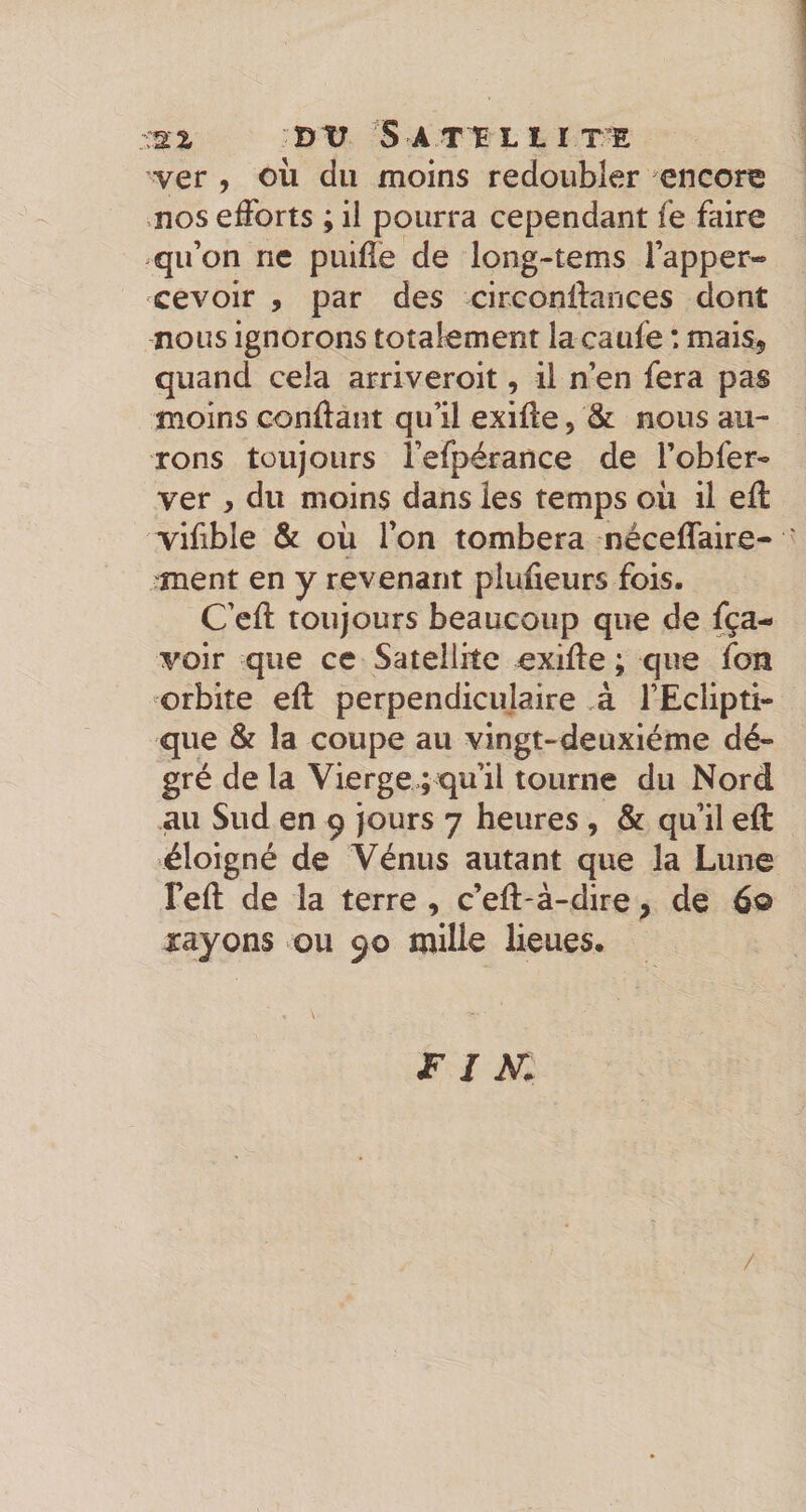 ’ver , où du moins redoubler encore ,nos efforts ; il pourra cependant fe faire qu’on ne puifîe de long-tems l’apper- cevoir , par des circonilances dont nous ignorons totalement la caufe : mais, quand cela arriveroit, il n’en fera pas moins conftant qu’il exiffe, &amp; nous au¬ rons toujours î’efpérance de l’obfer- ver y du moins dans les temps où il eft vifible &amp; où l’on tombera néceffaire- ment en y revenant plufieurs fois. C’eft toujours beaucoup que de fça- voir que ce Satellite exiffe ; que fon orbite eft perpendiculaire ,à l’Eclipti¬ que &amp; la coupe au vingt-deuxième dé- gré de la Vierge ; qu’il tourne du Nord au Sud en 9 jours 7 heures , &amp; qu’il eft éloigné de Vénus autant que la Lune Teft de la terre, c’eft-à-dire, de 60 rayons ou 90 mille lieues. JF I M /