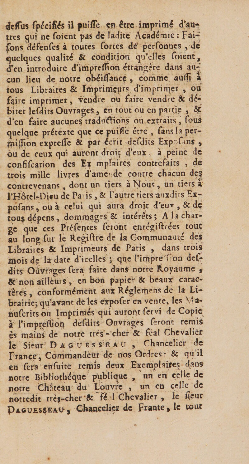 très (jui ne foicnt pas de ladite Académie: Fai* fons défenfes à toutes fortes dé perfonnes , de quelques qualité &amp; condition qu'elles foient, d*en introduire d’imprelTion étrangère dans au* cun lieu de notre obéilfancç , comme aulîi a tous Libraires &amp; Imprim^prs d’imprimer , oui faire imprimer » vendre ou faire vendre &amp; dé-» biter lefdits Ouvrages , en tout ou en partie , ^ d’en faire aucuneç traduéïions ou extraits , fous quelque prétexte que ce puifle être , fans la per- IpijFon exprelTe &amp; par écrit defdits ExpoCms , ou de ceux qui auront droit d'eux à peine de confifeation des Ex mplaires contrefaits , de trois mille livres d’amcide contre chacun de| edntrevenans, dont un tiers à Nous, un tiers à l'Hôtel-Dieu de Pa' is , &amp; l’autre tiers auxdits Fx- pofans, ou à celui qui aura droit d'euv , &amp; dç tpuç dépens, dornmages &amp; intérêts; A la char¬ ge que ces Préfeqtes feront enrégiftrées tout au long fur le Rcgiftre de la Gommunauté deç libraires &amp; Imprimeurs de Paris , dans troi^ mois de la date d’icelles ; que rimpre-Hon defr dits Odyrages fera faite dans notre Royaume , &amp; non aillèuis , en bon papier &amp; beaux carac¬ tères , conformément aux Réglemens de la Li¬ brairie; qu-avanc de les expofer en vente, les Ma- nuferitsou Imprimés qui auront fervi de Copie à PimprcfGoq defdits Ouvrages feront remis ès mains de notre très - cher &amp; féal Chevalièr le Sieur D A G U ï s s E A U , Chancelier de France, Corrimandeur de nos Ordres: &amp; qu’il en fera enfuite remis deux Exem^plaites dans notre Bibliothèque publique , 'un en celle de notre Château du Lpuvre , un en celle de notredit trcî|-cher '6c fé 1 Chevalier , le lîeur Dacuesseau, Chancelier de Fraaie, le tout