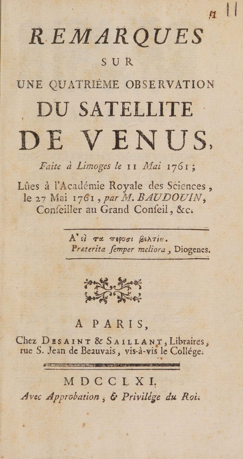 REMARQUES SUR UNE QUATRIÈME OBSERVATION , DU SATELLITE ■ DE VENUS. Faite à Limoges le ii Mai 1761; Lûes à FAcadémie Royale des Sciences , le 27 Mai Î76T 5 par M, BAUDOUIN^ Confeiller au Grand Confeil, &amp;:c4 A* C7 TA 'TTifVfTl Vr&amp;terha femper meliora ^ Diogeneà. A PARIS, Chez Disaint ScSaillant^ Libraires i rue S. Jean de Beauvais ^ vis-à-vis* le College, M D C C L X I. ♦ Avec Approbation ^ ù Privilège du Roh