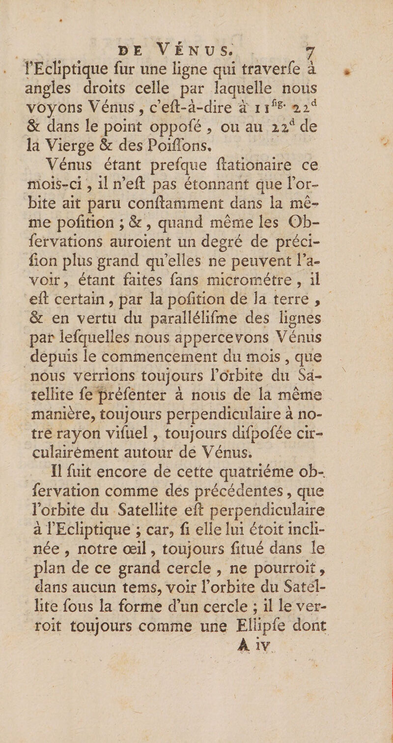 FEcliptique fur une ligne qui traverfe à angles droits celle par laquelle nous voyons Vénus , c’ell-à-dire à i 22^^ &amp; dans le point oppofé , ou au de la Vierge &amp; des Poiffons, Vénus étant prefque flationaire ce mois-ci 5 il n’eft pas étonnant que l’or¬ bite ait paru conllamment dans la mê¬ me polition ; &amp;, quand même les Ob- fervations auroient un degré de préci- iion plus grand qu’elles ne peuvent l’a¬ voir , étant faites fans micromètre , il ell: certain, par la polition de la terre , &amp; en vertu du parallélifme des lignes par lefqiielîes nous appercevons Vénus depuis le commencement du mois , que nous verrions toujours l’orbite du Sa¬ tellite fe ipréfenter à nous de la même manière, toujours perpendiculaire à no¬ tre rayon vifuel, toujours difpofée cir- çulairément autour de Vénus. Il fuit encore de cette quatrième ob-, fervation comme des précédentes, que l’orbite du Satellite eîl perpendiculaire à l’Ecliptique ; car, fi elle lui étoit incli¬ née , notre œil, toujours fitué dans le plan de ce grand cercle , ne pourroit, dans aucun tems, voir l’orbite du Satel¬ lite fous la forme d’un cercle ; il le ver- roit toujours comme une EHipfe dont A iv