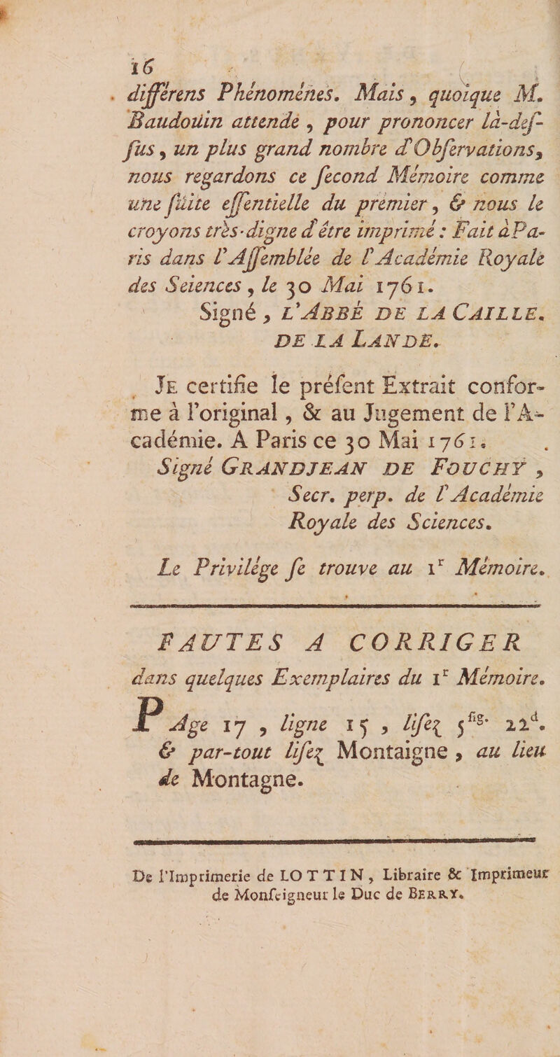 . differens Pkênomims. Mais, quoique M» Baudouin attmdé , pour prononcer là-def- fus y un plus grand nombre £ObfervationSy nous regardons et fécond Mémoire comme une fuite ejfentielle du premier, &amp; nous Le croyons très-digne d!être imprimé: Fait âPa- ris dans VAf'emblée de ÜAcadémie Royale des Seienccs , /e 30 Mai 1761. Signé, FAbbè de la Caille, DE LA Lande, Je certifie le préfent Extrait confor¬ me à Foriginal, &amp; au Jugement de FA^ cadémie. A Paris ce 30 Mai ij6i. Signé Grandie an de Fouchÿ , Secr, perp, de t Académie Royale des Sciences, Le Privilège fe trouve au i* Mémoire, FAUTES A CORRIGER dans quelques Exemplaires du F Mémoire, P Age 17 , ligne 15 , lifei &amp; par-tout life:^ Montaigne , au lieu de Montagne. De l’Imprimerie de LO T T I N , Libraire 8c Imprimeur de Monfeigneut le Duc de Berry.