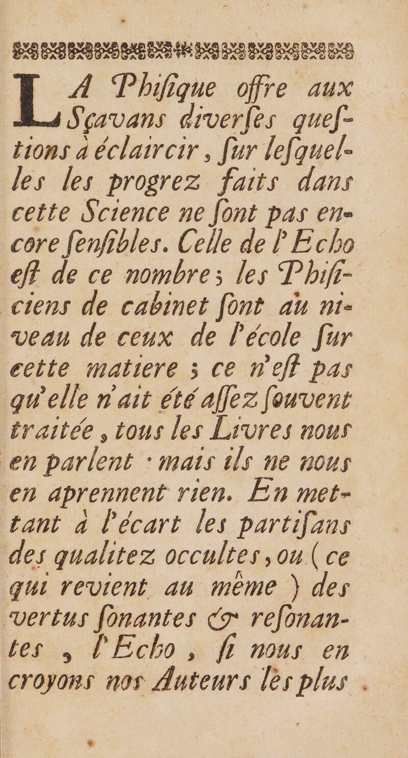 LA fhifique offre aux Sçavans diverfes ques¬ tions à éclaircir, fur lefquel- les les progrez faits dans cette Science ne font pas en¬ core fenjîbles. Celle de l'Echo efi de ce nombre 5 les Ehifi- ciens de cabinet font au ni¬ veau de ceux de h école fur cette matière &gt; ce défi pas qu'elle riait étéajfez f&amp;uvent traite'e » tous les Livres nous en parlent • mais ils ne nous en aprennent rien. En met¬ tant a l'écart les partifans des qualitez occultes,ou(ce qui revient au meme ) des vertus fonantes &amp; refonan- tes , l'Echo , fi nous en croyons nos Auteurs l'es plus