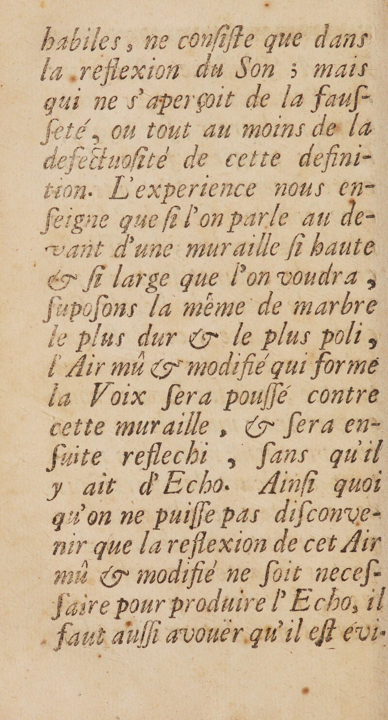 i'kc $ non eisne m habiles, ne confifle que dans la. reflexion du Son 5 mais qui ne s’aperçoit de la fauf- fetef ou tout au moins de la fl r ^ ~ | j * defeBmfité de cette defini- expérience nous en- fi l’on parje au né¬ ant aune muraille fïhaute 0 fi large que Son voudra , jupofons la meme de marbre le plus dur 0 le plus P°H 5 i Air mû 0 modifié qui formé la Voix fera pouffé contre cette muraille , 0 fera en- fuite réfléchi , fans qùil ~y ait A Echo* Ainfï quoi qiion ne puiffepas difeonve- nir que la reflexion de cet Air mû 0 modifié ne foit necefl faire pour produire P B cho, 11 fjfr avouer.qu’il ejt evi