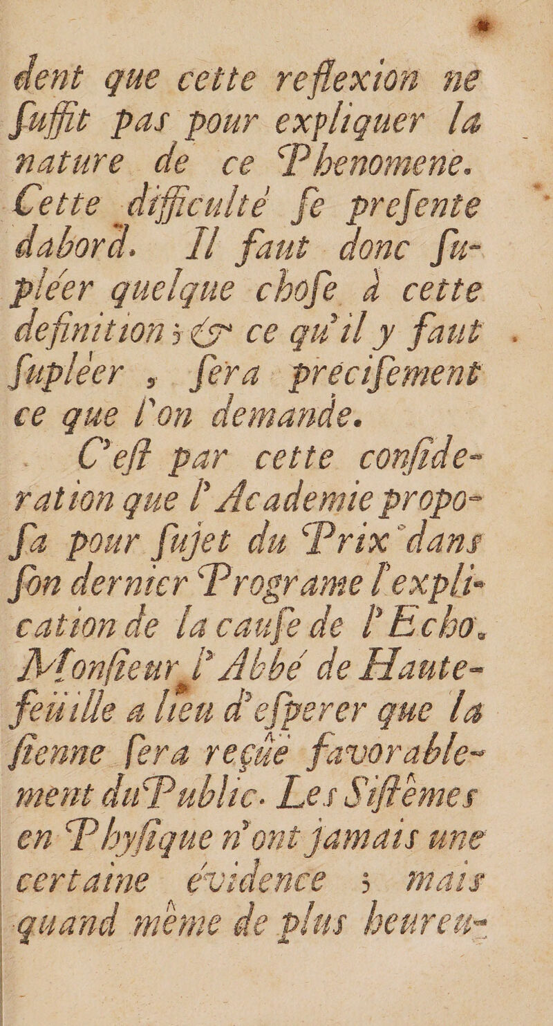 * dent que cette réflexion ne fujfit pas pour expliquer la nature de ce CPbenomene. Cette difficulté fe prefente dabord. Il faut donc fu- ple'er quelque chofe a cette définition 3 &amp; ce qui il y faut fuplèer , fera precifement ce que l'on demande. Ce fl par cette confide- ration que /’ Academie propo= fa pour fujet du Prix dans fon dernier dPrograme texpli¬ cation de la eau fe de l'Echo. JV[on(îeurf Abbé de Haute- feu ille a heu d'efperer que la fienne fera reçue favorable¬ ment dudPublic. Les Siflèmes en fhy fique nront jamais une certaine évidence ; mais quand meme de plus heur eu-