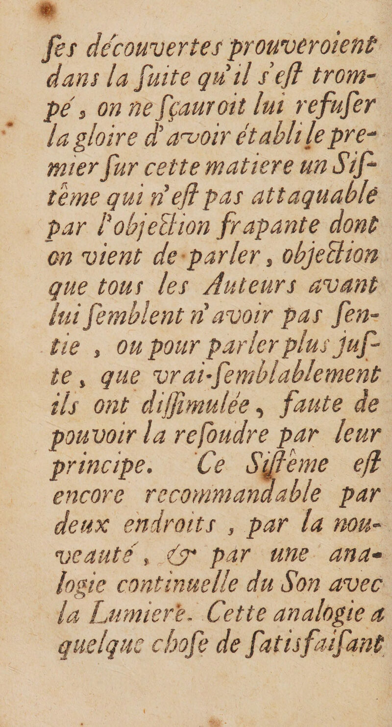 fes découvertes prouveraient dans la fuite qu il se fl trom¬ pé &gt; on nefçauroit lui refufer la gloire d'avoir établi le pre¬ mier fur cette matière unSif- teme qui lie fi pas attaquable par P objection frapante dont on vient de parler, objeüion que tous les Auteurs avant lui femblent ri avoir pas fen- tie 3 ou pour parler plus juf- te, que vraisemblablement ils ont difiimulée, faute de pouvoir la refoudre par leur principe. Ce Sifieme efi encore recommandable par deux endroits , par la nou¬ veauté , Cr par une ana¬ logie continuelle du Son avec la Lumière. Cette analogie a quelque chofe de fatisfaifant