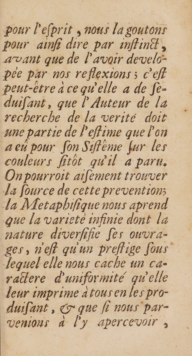 pour Pefprit, nous ïa goûtons pour ainfi dire par inflinPl , avant que de P avoir develo- pee par nos reflexions &gt; c ejl peut-être à ce quelle a de fe- duifant, que P Auteur de la recherche de la vérité doit une partie de Peflime que P on a eu pour fon Siflême fur les couleurs fltot qu'il a paru, Onpourroit aifement trouver la four ce de cette preventiom la Aîetaphiflque nous aprend que la variété infinie dont la nature diverflfie fes ouvra¬ ges , nefl qiiun preflige fous lequel elle nous cache un ca- raElere d'uniformité' quelle leur imprime à tous en lespro- duifant, &amp; que fl nous par¬ venions à Py apercevoir , Wz / &amp;