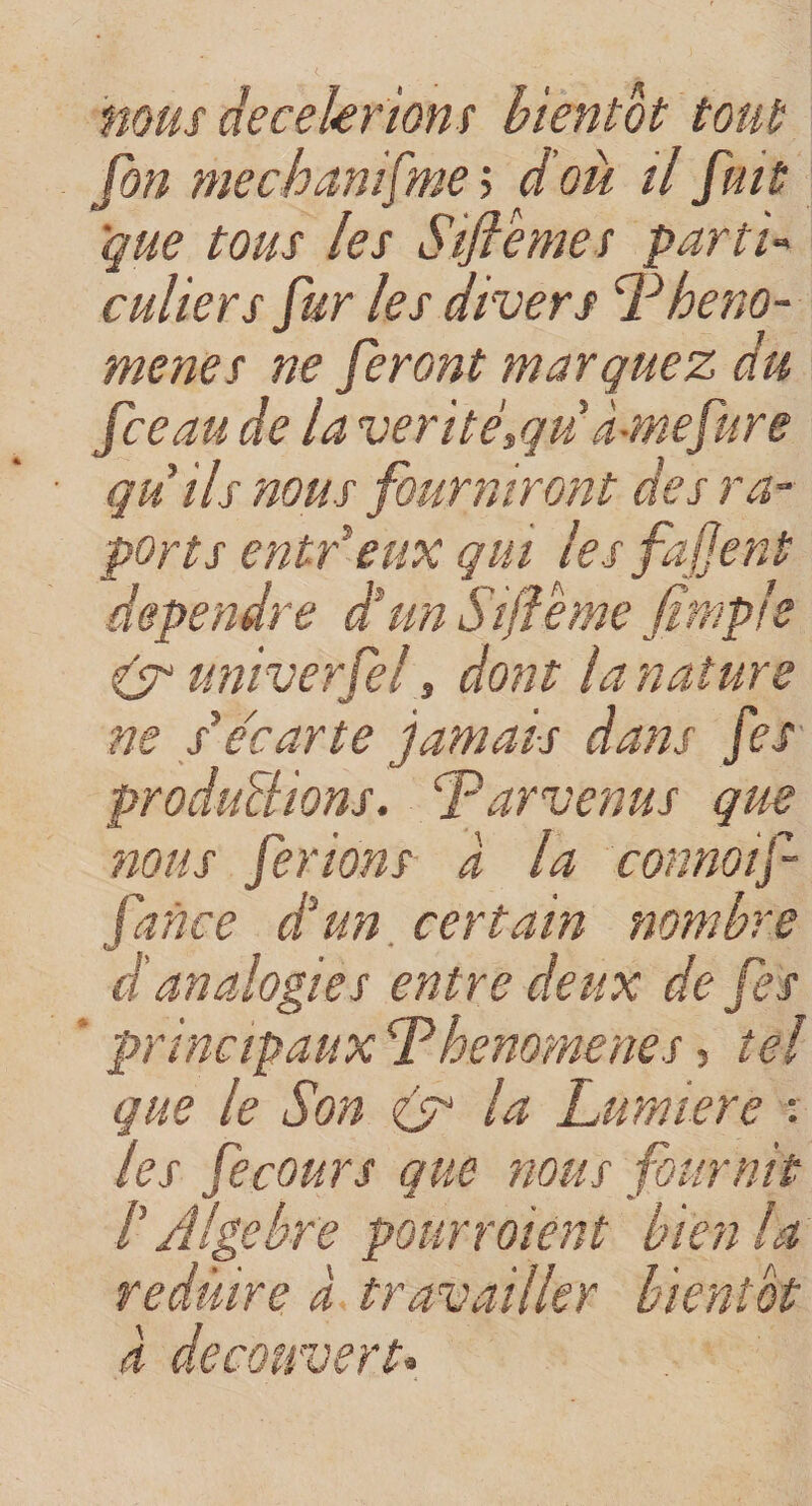 mus décélérions bientôt tout [on me ch an [me ; d où il fuit que tous les Siftemes parti¬ culiers fur les divers Pheno- menes ne feront marquez du [ceau de la vérité\qu à-mefure qu ils nous fourniront des rap¬ ports entr eux qui les fafjent dépendre d'un Sifeme fimple (y univetfel, dont la nature ne s'e'carte jamais dans [es produirions. Parvenus que nous ferions à la connoif- Idnce et un certain nombre (J * d analogies entre deux de fe s principaux P henome ne s, tel que le Son (y la Lumière : les fecours que nous fournit P Algèbre pourraient bien la réduire à travailler bientôt a découvert*