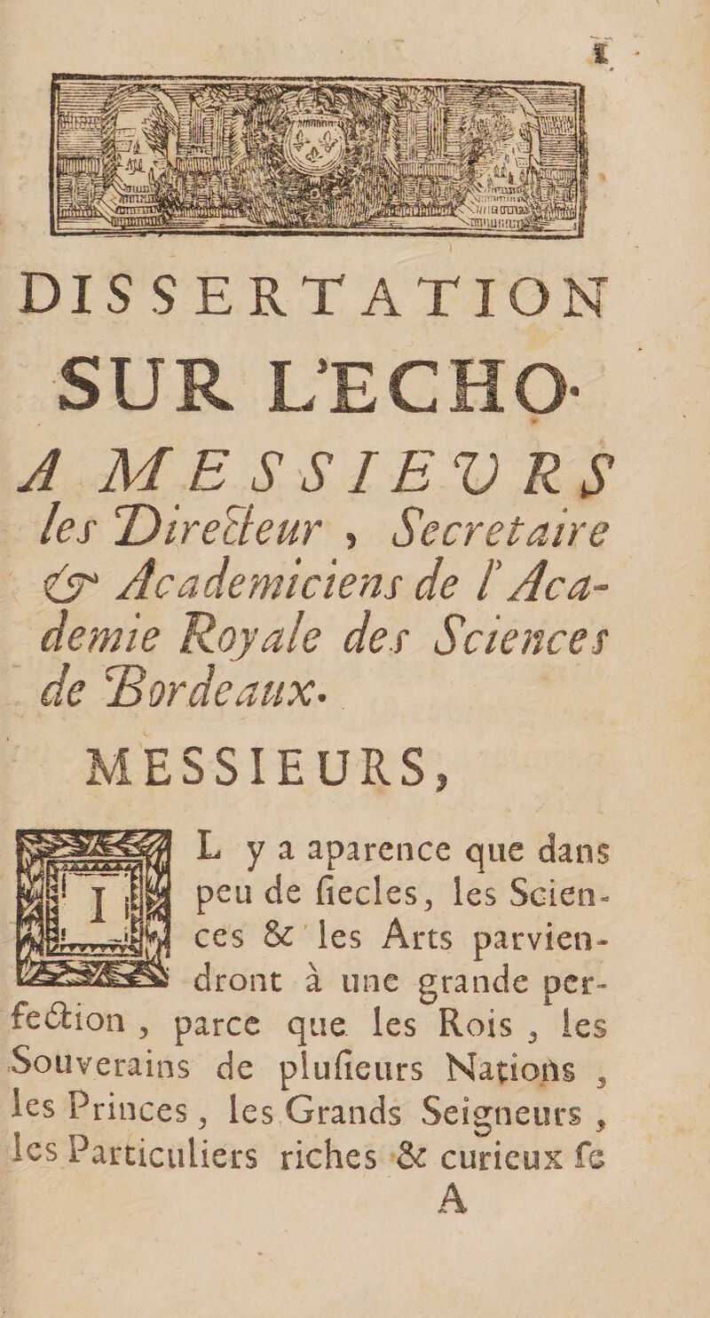 DISSERTATION SUR L’ECHO- A MESSIEV RS les Directeur &gt; Secrétaire iT Académiciens de /’ Aca¬ demie Royale des Sciences de Bordeaux. MESSIEURS* L y a aparence que dans peu de fiecles, les Scien¬ ces &amp; les Arts parvien¬ dront à une grande per¬ fection ^ parce que les Rois 3 les Souverains de plufîeurs Nations 3 les Princes, les Grands Seigneurs , les Particuliers riches &amp; curieux fs Â