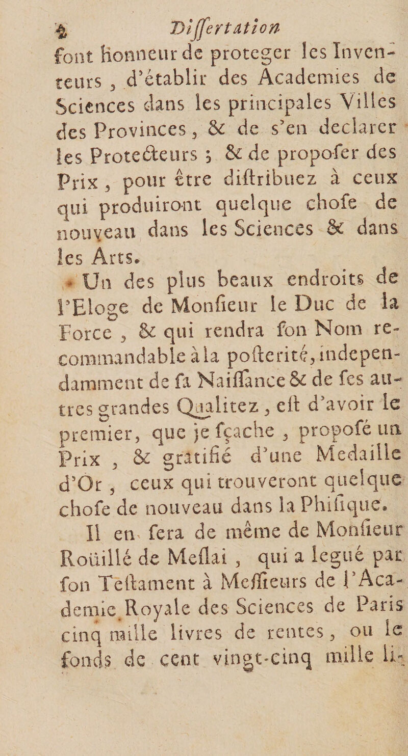 font Honneur de protéger les Inven¬ teurs 5 d’établir des Academies de Sciences dans les principales Villes des Provinces , & de s’en déclarer les Protedeurs s & de propofer des Prix , pour être diftribuez à ceux qui produiront quelque chofe de nouveau dans les Sciences & dans les Arts. • Un des plus beaux endroits de l’Eloge de Monfieur le Duc de la Force , & qui rendra fon Nom re¬ commandable à la pofterité, indépen¬ damment de fa Naifïànce& de fes au¬ tres grandes Qaalitez , elt d avoir le premier, que je fçache , propofé un Prix , & gratifié d’une Médaillé d’Or , ceux qui trouveront quelque chofe de nouveau dans laPhifiquef. Il en fera de même de Monfieur Rouillé de Méfiai , qui a légué par fon Teftament à Mcflieurs de P Aca¬ demie Royale des Sciences de Paris cinq nulle livres de rentes, ou le fonds de cent vingt-cinq mille li-