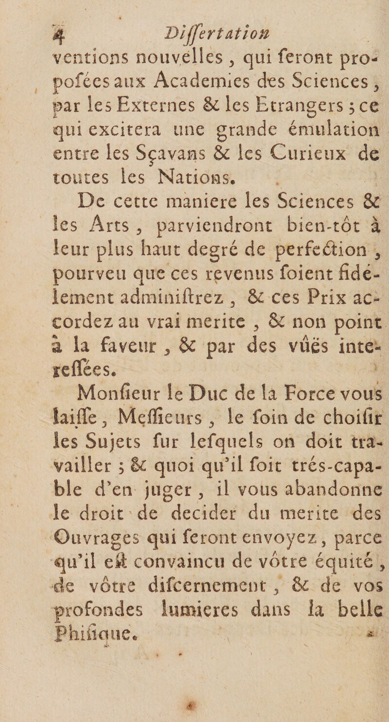 ventions nouvelles , qui feront pro- poféesaux Academies des Sciences , par les Externes &amp; les Etrangers s ce it O J qui excitera une grande émulation entre les Sçavams &amp; les Curieux de toutes les Nations. De cette maniéré les Sciences &amp; les Arts , parviendront bien-tôt à leur plus haut degré de perfection , poorveu que ces revenus foient fidè¬ lement adminiftrez , &amp; ces Prix ac¬ cordez au vrai mérité , 5c non point à la faveur * &amp; par des vues inte- reffées. Monfietir le Duc de la Force vous îaiffe, Meilleurs , le foin de choifir les Sujets fur lefquels on doit tra¬ vailler ; te quoi qu'il foit très-capa¬ ble d'en juger , il vous abandonne le droit'de décider du mérité des Ouvrages qui feront envoyez, parce qu’il eit convaincu de vôtre équité , •de vôtre difeernement, &amp; de vos profondes lumières dans la belle Phiikuie. ' ' *