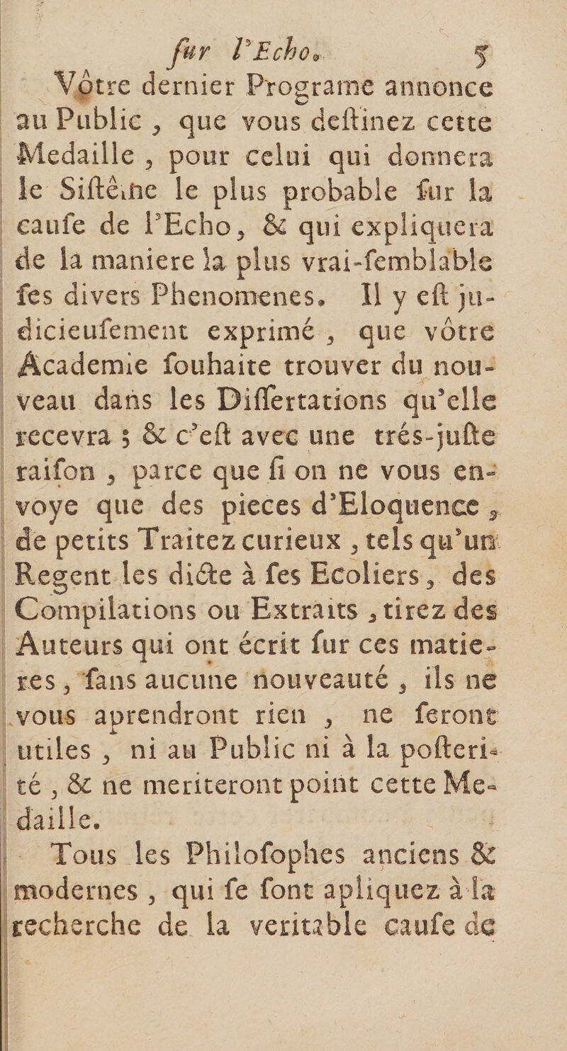 Vôtre dernier Programe annonce au Public , que vous deftinez cette Médaillé , pour celui qui donnera le Siftêuie le plus probable fur la caufe de l'Echo^ &amp; qui expliquera de la maniéré la plus vrai-femblabîe fes divers Phenomenes. Il y eft ju- dicieufement exprimé 3 que vôtre Academie fouhaite trouver du nou¬ veau dans les Diflertations qu’elle recevra $ &amp; c’eft avec une trés-juûe raifon 5 parce que fi on ne vous en¬ voyé que des pièces d’Eloquenee * de petits Traitez curieux , tels qu’un Regent les diète à fes Ecoliers, des Compilations ou Extraits étirez des Auteurs qui ont écrit fur ces matiè¬ res 3 fans aucune nouveauté 3 ils ne vous aprendront rien ^ ne feront utiles j ni au Public ni à la pofteri- té ^ &amp; ne mériteront point cette Mé¬ daillé. Tous les Phiîofophes anciens &amp; modernes , qui fe font apliquez à la recherche de la veriuhle caufe de