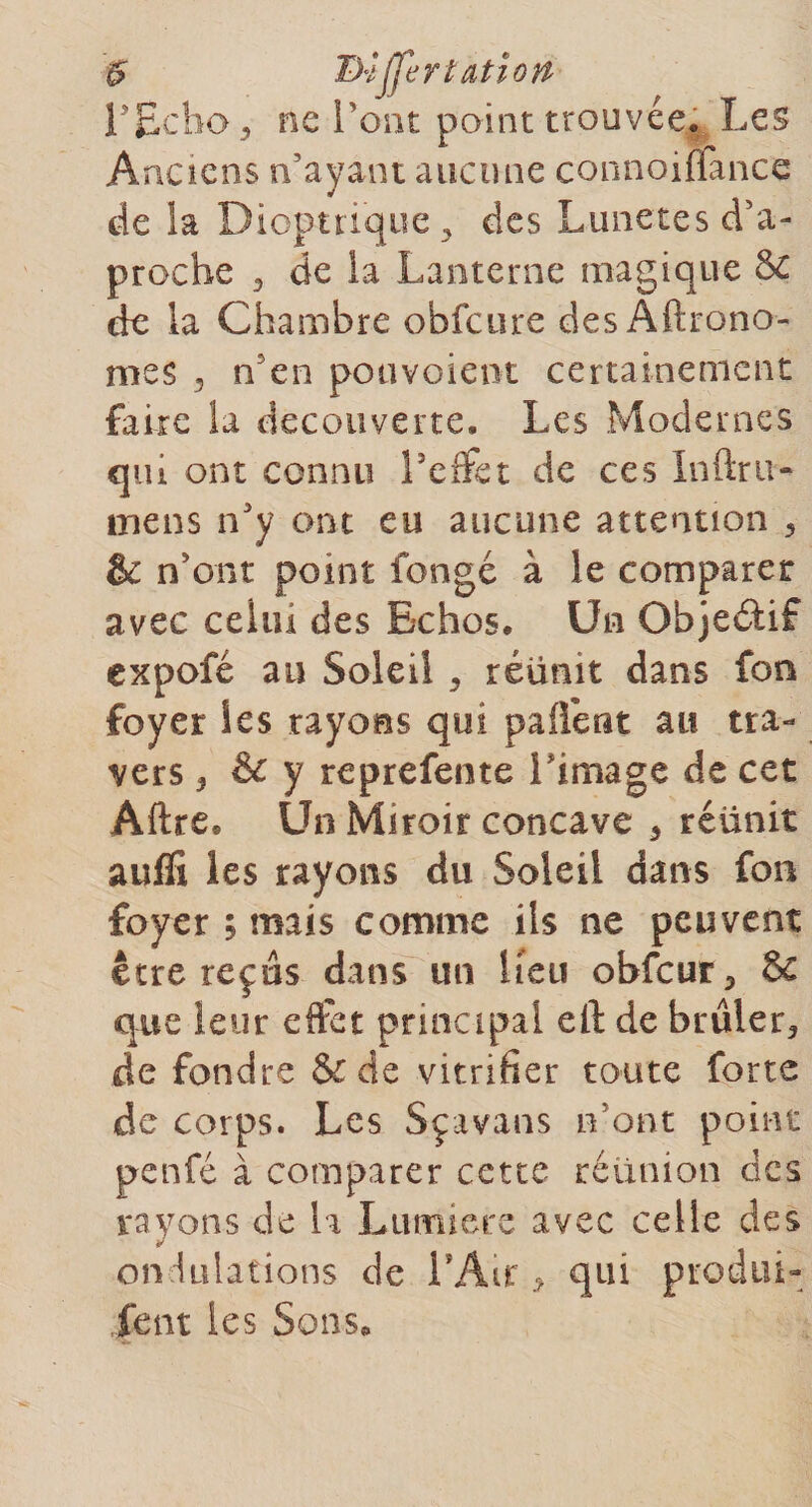 $ Differtatiori rEcho 5 ne l’ont point trouvée* Les Anciens n’ayant aucune connoiflànce de la Dioptrique &gt; des Lunetes d’a- proche 3 de la Lanterne magique &amp; de la Chambre obfcure des Aftrono- mes ^ n’en pouvoient certainement faire la decouverte. Les Modernes qui ont connu l’effet de ces Inftru- mens n’y ont eu aucune attention * &amp; n’ont point fongé à le comparer avec celui des Echos. Un Objectif expofé au Soleil . réünit dans fon foyer les rayons qui pailent au tra¬ vers ^ &amp; y reprefente Limage de cet Aftre. Un Miroir concave * réünit auffi les rayons du Soleil dans fon foyer ; mais comme iis ne peuvent être reçus dans un lieu obfcur* &amp; que leur effet principal efl: de brûler* de fondre &amp; de vitrifier toute forte de corps. Les Sçavans n’ont point penfé à comparer cette réunion des rayons de la Lumière avec celle des ondulations de l’Air * qui produi- .fent les Sons*