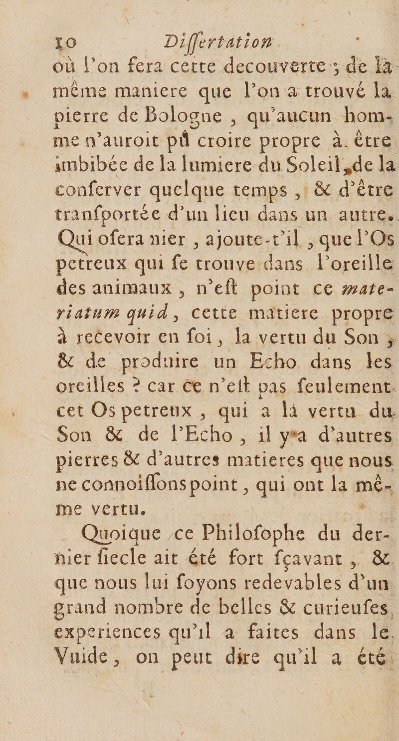 XQ Differtatlon ou Ton fera cette decouverte s de la même maniéré que l'on a trouvé la pierre de Bologne , qu'aucun hom¬ me n’auroit pd croire propre à- être imbibée de la lumière du Soleil^de la eonferver quelque temps , &amp; d’être tranfportée d'un lieu dans un autre. Qui ofera nier 3 ajoute-t’il , que l’Qs petreux qui fe trouve dans B oreille des animaux 5 n’eft point ce mate- riatum quïd , cette matière propre à recevoir en foi , la vertu du Son , 8c de produire un Echo dans les oreilles i car ce n’eit nas feulement k. cet Os petreux , qui a là vertu du Son &amp; de l’Echo r il y a d’autres pierres &amp; d’autres matières que nous ne connoiflbnspoint 3 qui ont la mê¬ me vertu. Quoique ce Philofophe du der¬ nier fiecle ait été fort fçavant 5 &amp; que nous lui foyons redevables d'un grand nombre de belles &amp;c curieufes expériences qu’il a faites dans le Vuide j on peut dire qu’il a été